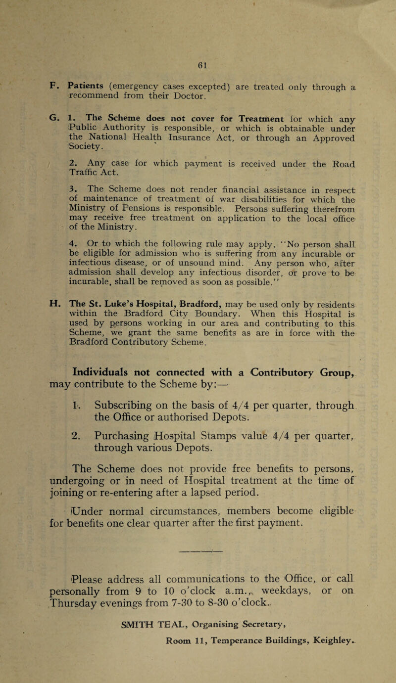 F. Patients (emergency cases excepted) are treated only through a recommend from their Doctor. G. 1. The Scheme does not cover for Treatment for which any Public Authority is responsible, or which is obtainable under the National Health Insurance Act, or through an Approved Society. 2. Any case for which payment is received under the Road Traffic Act. 3. The Scheme does not render financial assistance in respect of maintenance of treatment of war disabilities for which the Ministry of Fensions is responsible. Persons suffering therefrom may receive free treatment on application to the local office of the Ministry. 4. Or to which the following rule may apply, “No person shall be eligible for admission who is suffering from any incurable or infectious disease, or of unsound mind. Any person who, after admission shall develop any infectious disorder, or prove to be incurable, shall be removed as soon as possible.’’ H. The St. Luke’s Hospital, Bradford, may be used only by residents within the Bradford City Boundary. When this Hospital is used by persons working in our area and contributing to this Scheme, we grant the same benefits as are in force with the Bradford Contributory Scheme. Individuals not connected with a Contributory Group, may contribute to the Scheme by:— 1. Subscribing on the basis of 4/4 per quarter, through the Office or authorised Depots. 2. Purchasing Hospital Stamps value 4/4 per quarter, through various Depots. The Scheme does not provide free benefits to persons, undergoing or in need of Hospital treatment at the time of joining or re-entering after a lapsed period. (Under normal circumstances, members become eligible for benefits one clear quarter after the first payment. Please address all communications to the Office, or call personally from 9 to 10 o’clock a.m.^ weekdays, or on Thursday evenings from 7-30 to 8-30 o’clock.. SMITH TEAL, Organising Secretary, Room 11, Temperance Buildings, Keighley.