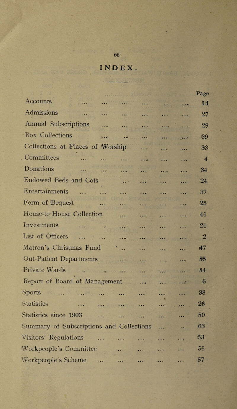 INDEX. Accounts . . Admissions . Annual Subscriptions . Box Collections . Collections at Places of 'Worship Committees . Donations .. . Endowed Beds and Cots . Entertainments . Form of Bequest . House-to-House Collection Investments ... . List of Officers ... ... . Matron’s Christmas Fund Out-Patient Departments Private Wards Report of Board of Management sports ... ... ... ...- ... Statistics Statistics since 1903 Summary of Subscriptions and Collections Visitors’ Regulations Workpeople’s Committee Workpeople’s Scheme Page 14 27 29 39 33 4 34 24 37 25 41 21 2 47 55 54 6 38 26 50 63 53 56 57