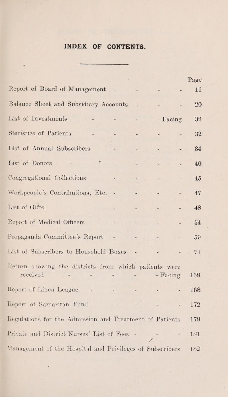 INDEX OF CONTENTS. Report of Board of Management Balance Sheet and Subsidiary Accounts List of Investments Statistics of Patients List of Annual Subscribers List of Donors - - * Congregational Collections Workpeople’s Contributions, Etc. - List of Gifts - Report of Medical Officers Propaganda Committee’s Report List of Subscribers to Household Boxes Page 11 20 - Facing 32 32 34 40 45 47 48 54 59 77 Return showing the districts from which patients wrere received - Facing 168 Report of Linen League - 168 Report of Samaritan Fund - 172 Regulations for the Admission and Treatment of Patients 178 Private and District Nurses’ List of Fees - - - 181 / Management of the Hospital and Privileges of Subscribers 182