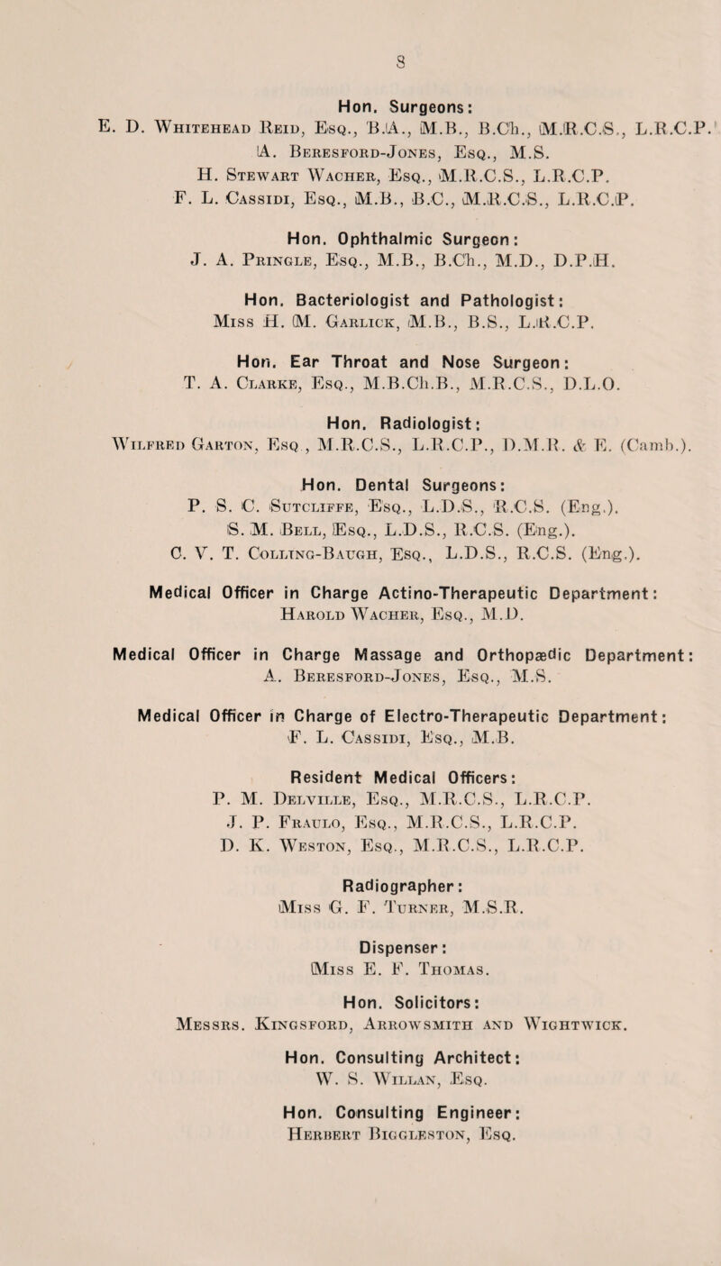 Hon. Surgeons: E. D. Whitehead Reid, Esq., B.A., IM.B., B.Oh., MJR.CjS., L.R.C.P. IA. Beresford-Jones, Esq., M.S. H. Stewart Wacher, Esq., M.R.C.S., L.R.C.P. F. L. Cassidi, Esq., M B., B.C., M.R.C.S., L.R.C.P. Hon. Ophthalmic Surgeon: J. A. Pringle, Esq., M.B., B.Ch., M.D., D.P.H. Hon. Bacteriologist and Pathologist: Miss ft. M. Garlick, M.B., B.S., L.R.C.P. Hon. Ear Throat and Nose Surgeon: T. A. Clarke, Esq., M.B.Cli.B., M.R.C.S., D.L.O. Hon. Radiologist: Wilfred Garton, Esq , M.R.C.S., L.R.C.P., D.M.R. & E. (Camb.). Hon. Dental Surgeons: P. S. C. Sutcliffe, Esq., L.D.S., R.C.S. (Eng.). S. M. Bell, )Esq., L.D.S., R.C.S. (Eng.). C. V. T. Colltng-Baugh, Esq., L.D.S., R.C.S. (Eng,). Medical Officer in Charge Actino-Therapeutic Department: Harold Wacher, Esq., M.D. Medical Officer in Charge Massage and Orthopaedic Department: A. Beresford-Jones, Esq., M.S. Medical Officer in Charge of Electro-Therapeutic Department: E. L. Cassidi, Esq., M.B. Resident Medical Officers: P. M. Delville, Esq., M.R.C.S., L.R.C.P. J. P. Fraulo, Esq., M.R.C.S., L.R.C.P. D. K. Weston, Esq., M.R.C.S., L.R.C.P. Radiographer: Miss G. F. Turner, M.S.R. Dispenser: Miss E. F. Thomas. Hon. Solicitors: Messrs. Kingsford, Arrowsmith and Wightwick. Hon. Consulting Architect: W. S. Willan, Esq. Hon. Consulting Engineer: Herbert Biggleston, Esq.