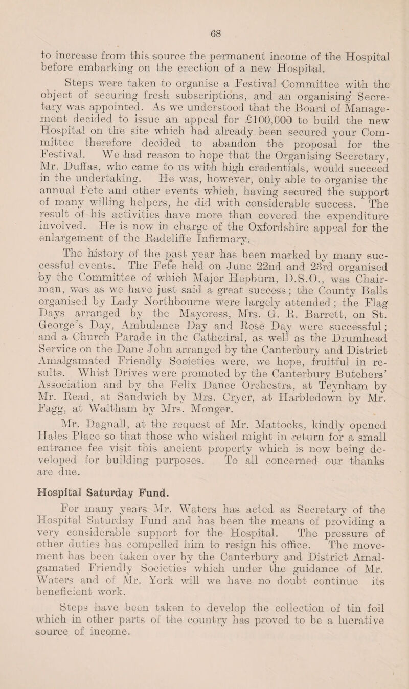 to increase from this source the permanent income of the Hospital before embarking on the erection of a new Hospital. Steps were taken to organise a Festival Committee with the object of securing fresh subscriptions, and an organising Secre¬ tary was appointed. As we understood that the Board of Manage¬ ment decided to issue an appeal for £100,000 to build the new Hospital on the site which had already been secured your Com¬ mittee therefore decided to abandon the proposal for the Festival. We had reason to hope that the Organising Secretary, Mr. Duffas, who came to us with high credentials, would succeed in the undertaking. He was, however, only able to organise the annual Fete and other events which, having secured the support of many willing helpers, he did with considerable success. The result of his activities have more than covered the expenditure involved. He is now in charge of the Oxfordshire appeal for the enlargement of the Rad cliff e Infirmary. The history of the p^ast year has been marked by many suc¬ cessful events. The Fet*e held on June 22nd and 23rd organised by the Committee of which Major Hepburn, D.S.O., was Chair¬ man, was as we have just said a great success; the County Balls organised by Lady Northbourne were largely attended; the Flag Days arranged by the Mayoress, Mrs. G. R. Barrett, on St. George’s Day, Ambulance Day and Bose Day were successful; and a Church Parade in the Cathedral, as well as the Drumhead Service on the Dane John arranged by the Canterbury and District Amalgamated Friendly Societies were, we hope, fruitful in re¬ sults. Whist Drives were promoted by the Canterbury Butchers’ Association and by the Felix Dance Orchestra, at Teynham by Mr. Bead, at Sandwich by Mrs. Cryer, at Harbledown by Mr. Fagg, at Waltham by Mrs. Monger. Mr. Dagna.il, at the request of Mr. Mattocks, kindly opened Hales Place so that those who wished might in return for a small entrance fee visit this ancient property which is now being de¬ veloped for building purposes. To all concerned our thanks are due. Hospital Saturday Fund. For many years Mr. Waters has acted as Secretary of the Hospital Saturday Fund and has been the means of providing a very considerable support for the Hospital. The pressure of other duties has compelled him to resign his office. The move¬ ment has been taken over by the Canterbury and District Amal¬ gamated Friendly Societies which under the guidance of Mr. Waters and of Mr. York will we have no doubt continue its beneficient work. Steps have been taken to develop the collection of tin foil which in other parts of the country has proved to be a lucrative source of income.