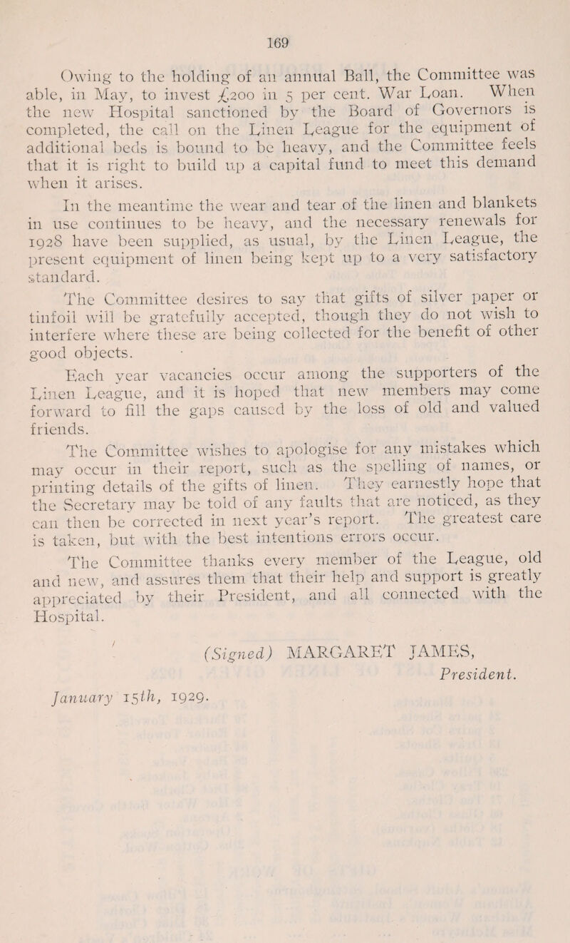 Owing to the holding of an annual Ball, the Committee was able, in May, to invest £200 in 5 per cent. War Loan. When the new Hospital sanctioned by the Board of Governors is completed, the call on the Linen League for the equipment of additional beds is bound to be heavy, and the Committee feels that it is right to build up a capital fund to meet this demand when it arises. In the meantime the wear and tear of the linen and blankets in use continues to be heavy, and the necessary renewals for 1928 have been supplied, as usual, by the Linen League, the present equipment of linen being kept up to a very satisfactory standard. The Committee desires to say that gifts of silver paper or tinfoil will be gratefully accepted, though they do not wish to interfere where these are being collected for the benefit of other good objects. Kach year vacancies occur among the supporters of the Linen League, and it is hoped that new members may come forward to fill the gaps caused by the loss of old and valued friends. The Committee wishes to apologise for any mistakes which may occur in their report, such as the spelling of names, 01 printing details of the gifts of linen. They earnestly hope that the Secretary may be told of any faults that are noticed, as they can then be corrected in next year’s report. The greatest care is taken, but with the best intentions errors occur. The Committee thanks every member of the League, old and new, and assures them that their help and support is gicatly appreciated by their President, and all connected with the Hospital. (Signed) MARGARET JAMES, President. January 15 th, 1929.