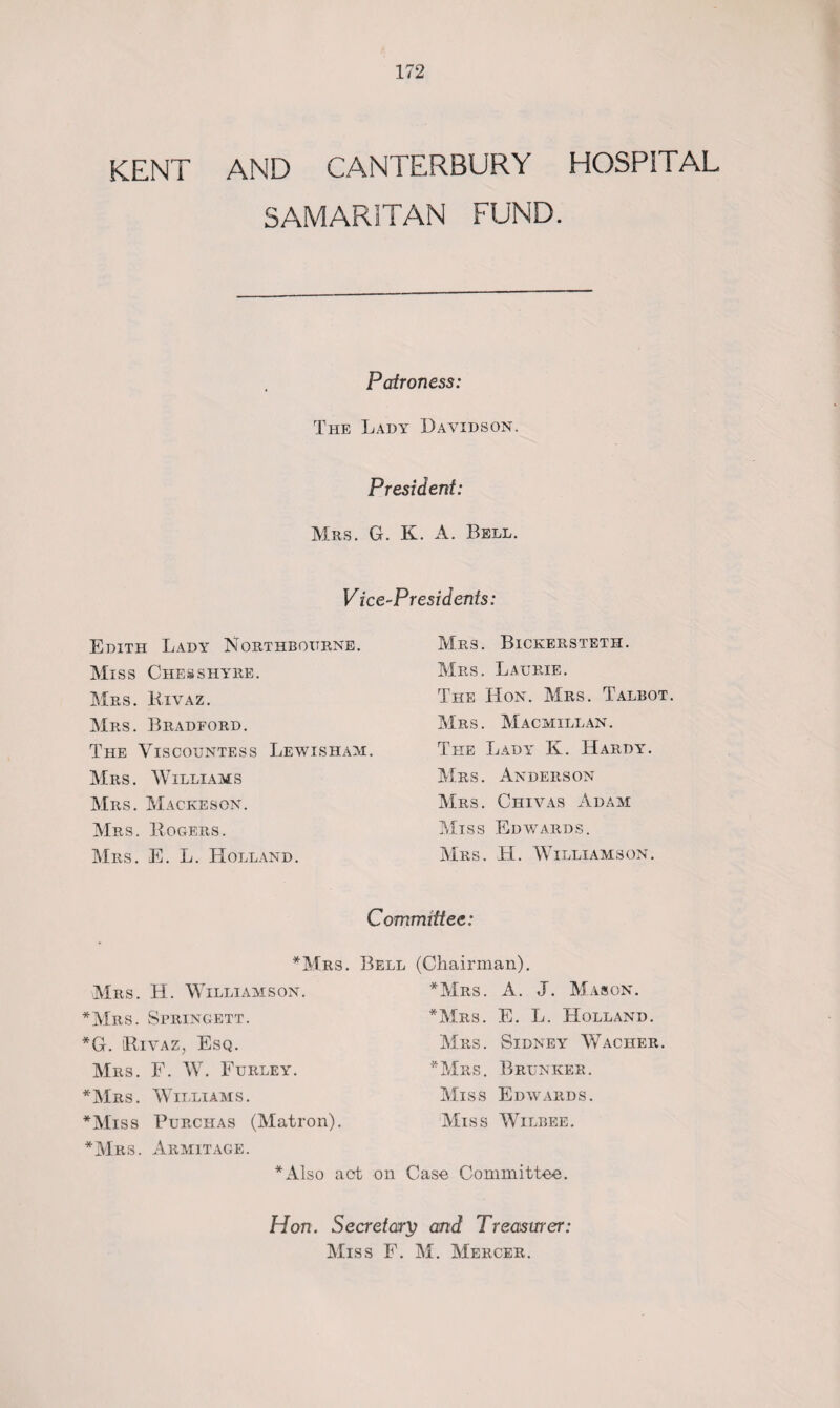 KENT AND CANTERBURY HOSPITAL SAMARITAN FUND. Patroness: The Lady Davidson. President: Mrs. G. K. A. Bell. V ice-Presidents: Edith Lady Northboitrne. Miss Chesshyhe. Mrs. Rivaz. Mrs. Bradford. The Viscountess Lewisham. Mrs. Williams Mrs. Mackeson. Mrs. Rogers. Mrs. E. L. Holland. Mrs. Bickersteth. Mrs. Laurie. The Hon. Mrs. Talbot. Mrs. Macmillan. The Lady K. Hardy. Mrs. Anderson Mrs. Chivas Adam Miss Edwards. Mrs. H. Williamson. *Mrs. Mrs. H. Williamson. *Mrs. Springett. *G. Rivaz, Esq. Mrs. F. W. Furley. *Mrs. Williams. *Miss Purchas (Matron). *Mrs. Armitage. * Also ac Committee: Bell (Chairman). *Mrs. A. J. Mason. *Mrs. E. L. Holland. Mrs. Sidney Wacher. *Mrs. Brunker. Miss Edwards. Miss Wilbee. j on Case Committee. Hon. Secretary and Treasurer: Miss F. M. Mercer.