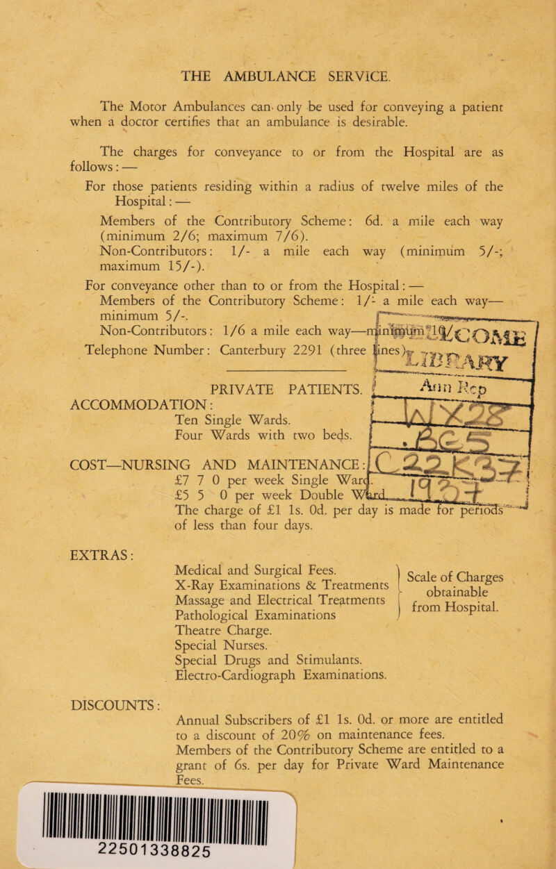 THE AMBULANCE SERVICE. The Motor Ambulances can. only be used for conveying a patient when a doctor certifies that an ambulance is desirable. The charges for conveyance to or from the Hospital are as follows: — For those patients residing within a radius of twelve miles of the Elospital: — Members of the Contributory Scheme: 6d. a mile each way (minimum 2/6; maximum 7/6). Non-Contributors: 1/- a mile each way (minimum 5/-; maximum 15/-). For conveyance other than to or from the Hospital: — Members of the Contributory Scheme: l/'- a mile each way minimum 5/-. Non-Contributors: 1/6 a mile each way—n|inimhm'l(|/^~ Telephone Number: Canterbury 2291 (three linesX? ->:r PRIVATE PATIENTS. ACCOMMODATION: Ten Single Wards. Four Wards with two beds. COST—NURSING AND MAINTENANCE: £7 7 0 per week Single £5 5 0 per week Double The charge of £1 Is. Od. per day is made of less than four days. EXTRAS: Medical and Surgical Fees. X-Ray Examinations & Treatments Massage and Electrical Treatments Pathological Examinations Theatre Charge. Special Nurses. Special Drugs and Stimulants. Electro-Cardiograph Examinations. Scale of Charges obtainable from Hospital. DISCOUNTS: Annual Subscribers of £1 Is. Od. or more are entitled to a discount of 20% on maintenance fees. Members of the Contributory Scheme are entitled to a grant of 6s. per day for Private Ward Maintenance _ _ Fees.