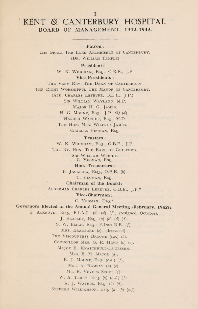 KENT & CANTERBURY HOSPITAL BOARD OF MANAGEMENT, 1942-1943. Patron : His Grace The Lord Archbishop of Canterbury. (Dr. William Temple) President: W. K. Whigham, Esq., O.B.E., J.P. Vice-Presidents : The Very Rev. The Dean of Canterbury. The Right Worshipful The Mayor of Canterbury. (Ald. Charles Lefevre, O.B.E., J.P.) Sir William Wayland, M.P. Major H. G. James. H. G. Mount, Esq., J.P. (b) (d). Harold Wacher, Esq., M.D. The Hon. Mrs. Wilfrid James. Charles Yeoman, Esq. Trustees : W. K. Whigham, Esq., O.B.E., J.P. The Rt. Hon. The Earl of Guilford. Sir William Wright. C. Yeoman, Esq. Hon. Treasurers : P. Jackling, Esq., O.B.E. (b). C. Yeoman, Esq. Chairman of the Board : Alderman Charles Lefevre, O.B.E., J.P.* Vice-Chairman : C. Yeoman, Esq.* Governors Elected at the Annual General Meeting (February, 1942) S. Ackroyd, Esq., F.I.A.C. (b) (d) (/), (resigned October). J. Beasley, Esq. (a) (b) (d) (/). S. W. Bligh, Esq., F.Inst.R.E. (/). Mrs. Bradford (e), (deceased). The Viscountess Broome (c.e.) (b). Councillor Mrs. G. R. Hews (b) (e). Major E. Knatchbull-Hugessen. Mrs. E. M. Major (d). E, J. Mount, Esq. (c.a.) (/). Mrs. A. Ramsay (a) (e). Mr. R. Vevers .Scott (/). W. A. Terry, Esq. (b) (c.d.) (/). A. J. Waters, Esq. (b) (d). Stephen Williamson, Esq. (a) (b) (c.f).