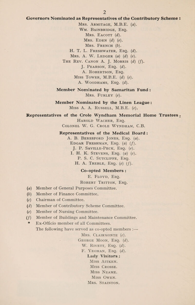 Governors Nominated as Representatives of the Contributory Scheme Mrs. Armitage, M.B.E. (a). Wm. Bainbridge, Esq. Mrs. Eacott (d). Mrs. Eden (d) (e). Mrs. French (b). H. T. L. Freshwater, Esq. (d). Mrs. A. W. Ledger (a) (d) (e). The Rev. Canon A. J. Morris (d) (/). J. Pearson, Esq. (d). A. Robertson, Esq. Miss Tower, M.B.E. (d) (e). A. Woodhams, Esq. (d). Member Nominated by Samaritan Fund : Mrs. Furley (e). Member Nominated by the Linen League : Miss A. A. Russell, M.B.E. (e). Representatives of the Crole Wyndham Memorial Home Trustees Harold Wacher, Esq. Colonel W. G. Crole Wyndham, C.B. Representatives of the Medical Board : A. B. Beresford Jones, Esq. (a). Edgar Freshman, Esq. (a) (/). J. P. Saville-Peck, Esq. (e). I. H. K. Stevens, Esq. (a) (e). P. S. C. Sutcliffe, Esq. H. A. Treble, Esq. (e) (/). Co-opted Members : E. Floyd, Esq. Robert Tritton, Esq. (a) Member of General Purposes Committee. (b) Member of Finance Committee. (c) Chairman of Committee. (d) Member of Contributory Scheme Committee. (e) Member of Nursing Committee. (/) Member of Buildings and Maintenance Committee. * Ex-Officio member of all Committees. The following have served as co-opted members :— Mrs. Clairmonte (e). George Moon, Esq. (d). W. Rivett, Esq. (d). F. Yeoman, Esq. (d). Lady Visitors : Miss Aitken. Miss Crosse. Miss Neame. Miss Owen. Mrs. Stainton.