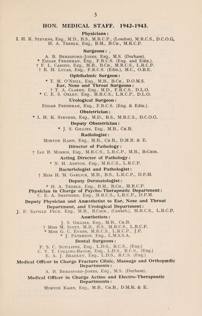 HON. MEDICAL STAFF. 1942-1943. Physicians : I. H. K. Stevens, Esq., M.D., B.S., M.R.C.P., (London), M.R.C.S., D.C.O.G. H. A. Treble, Esq., B.M., B.Ch., M.R.C.P. Surgeons: . A. B. Beresford-Jones, Esq., M.S. (Durham). * Edgar Freshman, Esq., F.R.C.S. (Eng. and Edin.). t F. L. Cassidi, Esq., M.B., B.Ch., M.R.C.S., L.R.C.P. f R. H. Lucas, Esq., F.R.C.S. (Edin.), M.C., O.B.E. Ophthalmic Surgeon: * T. M. O’Neill, Esq., M.B., B.Ch., D.O.M.S. Ear, Nose and Throat Surgeons : f T. A. Clarke, Esq., M.D., F.R.C.S., D.L.O. * C. E. S. Oxley, Esq., M.R.C.S., L.R.C.P., D.L.O. Urological Surgeon: Edgar. Freshman, Esq., F.R.C.S. (Eng. & Edin.). Obstetrician: * I. H. K. Stevens, Esq., M.D., B.S., M.R.C.S., D.C.O.G. Deputy Obstetrician: * J. S. Gillies, Esq., M.B., Ch.B. Radiologist: Morton Kahn, Esq., M.B., Ch.B., D.M.R. & E. Director of Pathology: I Ian B. Morris, Esq., M.R.C.S., L.R.C.P., M.B., B-Chir. Acting Director of Pathology: * N. H. Ashton, Esq., M.R.C.S., L.R.C.P. Bacteriologist and Pathologist: •f Miss H. M. Garlick, M.B., B.S., L.R.C.P., D.P.H. Deputy Dermatologist: * H. A. Treble, Esq., B.M., B.Ch., M.R.C.P. Physician in Charge of Psycho-Therapeutic Department: C. E. A. Shepherd, Esq., M.R.C.S., L.R.C.P., D.P.M. Deputy Physician and Anaesthetist to Ear, Nose and Throat Department, and Urological Department: J. P. Saville Peck, Esq., M.B., B.Chir., (Cantab.), M.R.C.S., L.R.C.P. Anaethetists : J. S. Gillies, Esq., M.B., Ch.B. | Miss M. Scott, M.B., B.S., M.R.C.S., L.R.C.P. * Miss G. C. Evans, M.R.C.S., L.R.C.P., J.P. * J. Paterson, Esq., L.M.S.S.A, Dental Surgeons : P. S. C. Sutcliffe, Esq., L.D.S., R.C.S., (Eng.) C. V. T. Colling-Baugh, Esq., L.D.S., R.C.S., (Eng.) E. A. J. Bradley, Esq., L.D.S., R.C.S. (Eng.) Medical Officer in Charge Fracture Clinic, Massage and Orthopaedic Departments : A. B. Beresford-Jones, Esq., M.S. (Durham). Medical Officer in Charge Actino and Electro-Therapeutic Departments : Morton Kahn, Esq., M.B., Ch.B., D.M.R. & E.