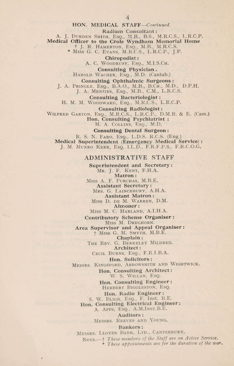 HON. MEDICAL STAFF—Continued. Radium Consultant : A. J. Durden Smith, Esq., M.B.„ B.S., M.R.C.S., L.R.C.P. Medical Officer to the CroTe Wyndham Memorial Home t J. R. Hamerton, Esq., M.B., M.R.C.S. * Miss G. C. Evans, M.R.C.S., L.R.C.P., J.P. Chiropodist: A. C. Woodruff, Esq., M.I.S.Ch. Consulting Physician ; Harold Wacher, Esq., M.D. (Cantab.) Consulting Ophthalmic Surgeons : J. A. Pringle, Esq., B.A.O., M.B., B.Ch., M.D., D.P.H. J. A. Menzies, Esq., M.B., C.M., L.R.C.S. Consulting Bacteriologist : H. M. M. Woodward, Esq., M.R.C.S., L.R.C.P. Consulting Radiologist: Wilfred Garton, Esq., M.R.C.S., L.R.C.P., D.M.R. & E. (Cam.) Hon. Consulting Psychiatrist : M. A. Collins, Eso., M.D, Consulting Dental Surgeon : R. S. N. Faro, Esq., L.D.S. R.C.S. (Eng.) Medical Superintendent (Emergency Medical Service) : J. M. Munro Kerr, Esq. LL.D., F.R.F.P.S., F.R.C.O.G. ADMINISTRATIVE STAFF Superintendent and Secretary : Mr. J. F. Kent, F.H.A. Matron : Miss A. F. Purchas, M.B.E. Assistant Secretary : Mrs. G. Lainchbury, A.H.A. Assistant Matron : Miss D. de M. Warren, D.M. Almoner : Miss M. C. Harland, A.I.H.A. Contributory Scheme Organiser : Miss M. Dreghorn. Area Supervisor and Appeal Organiser : f Miss G. M. Smyth, M.B.E. Chaplain : The Rev. G. Berkeley Mildred. Architect: Cecil Burns, Esq., F.R.I.B.A. Hon. Solicitors : Messrs. Kingsford, Arrowsmith and Wightwick. Hon. Consulting Architect: W. S. Willan, Esq. Hon. Consulting Engineer : Herbert Biggleston, Esq. Hon. Radio Engineer : S. W. Bligh, Esq., F. Inst. R.E. Hon. Consulting Electrical Engineer: A. Apps, Esq., A.M.Inst.B.E. Auditors : Messrs. Reeves and Young. Bankers : Messrs. Lloyds Bank, Ltd., Canterbury. Note._t These members of the Staff are on Active Service. * These appointments are for the duration of the war.