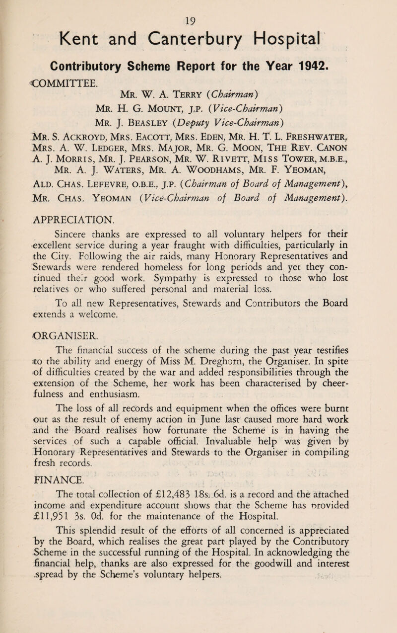 Kent and Canterbury Hospital Contributory Scheme Report for the Year 1942. COMMITTEE. Mr. W. A. Terry (Chairman) Mr. H. G. Mount, j.p, (Vice-Chairman) Mr. J. BEASLEY (Deputy Vice-Chairman) Mr. S. Ackroyd, Mrs. Eacott, Mrs. Eden, Mr. H. T. L. Freshwater, Mrs. A. W. Ledger, Mrs. Major, Mr. G. Moon, The Rev. Canon A. J. Morris, Mr. J. Pearson, Mr. W. Rivett, Miss Tower, m.b.e., Mr. A. J. Waters, Mr. A. Woodhams, Mr. F. Yeoman, Ald. Chas. Lefevre, O.B.E., J.P. (Chairman of Board of Management), Mr. Chas. Yeoman (Vice-Chairman of Board of Management). APPRECIATION. Sincere thanks are expressed to all voluntary helpers for their excellent service during a year fraught with difficulties, particularly in the City. Following the air raids, many Honorary Representatives and Stewards were rendered homeless for long periods and yet they con¬ tinued their good work. Sympathy is expressed to those who lost relatives or who suffered personal and material loss. To all new Representatives, Stewards and Contributors the Board extends a welcome. ORGANISER. The financial success of the scheme during the past year testifies to the ability and energy of Miss M. Dreghorn, the Organiser. In spite -of difficulties created by the war and added responsibilities through the extension of the Scheme, her work has been characterised by cheer¬ fulness and enthusiasm. The loss of all records and equipment when the offices were burnt out as the result of enemy action in June last caused more hard work and the Board realises how fortunate the Scheme is in having the services of such a capable official. Invaluable help was given by Honorary Representatives and Stewards to the Organiser in compiling fresh records. FINANCE. The total collection of £12,483 18s. 6d. is a record and the attached income and expenditure account shows that the Scheme has provided £11,951 3s. Od. for the maintenance of the Hospital. This splendid result of the efforts of all concerned is appreciated by the Board, which realises the great part played by the Contributory Scheme in the successful running of the Hospital. In acknowledging the financial help, thanks are also expressed for the goodwill and interest .spread by the Scheme’s voluntary helpers.