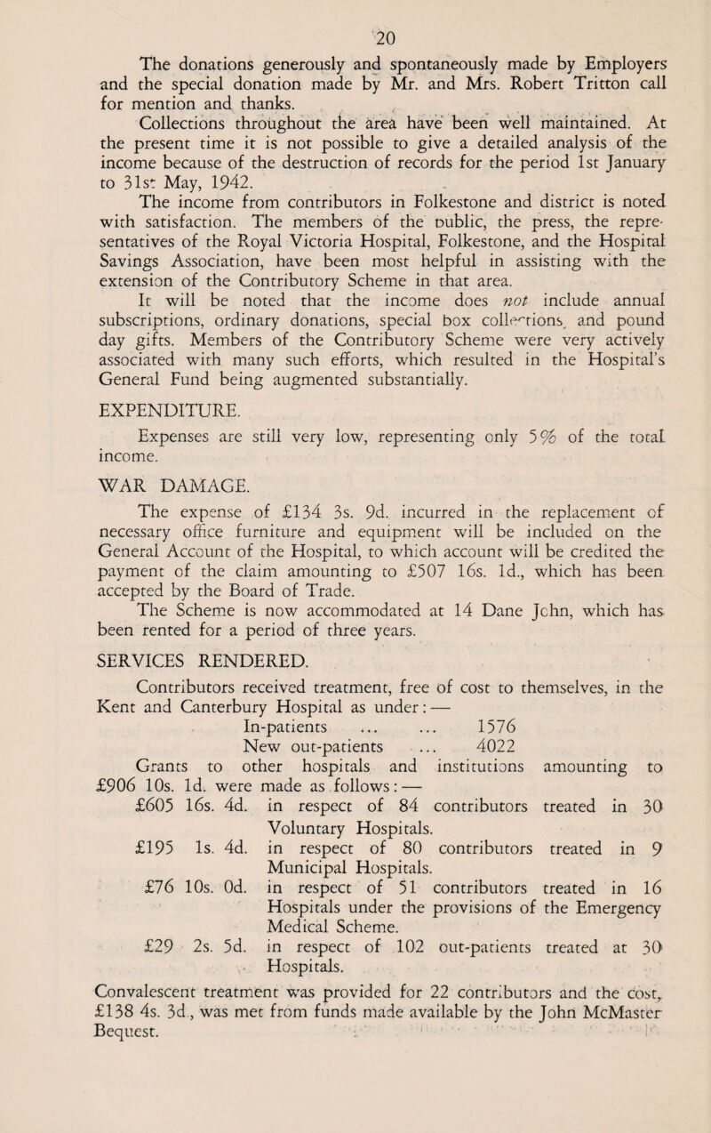 The donations generously and spontaneously made by Employers and the special donation made by Mr. and Mrs. Robert Tritton call for mention and thanks. Collections throughout the &rea have been well maintained. At the present time it is not possible to give a detailed analysis of the income because of the destruction of records for the period 1st January to 31st May, 1942. The income from contributors in Folkestone and district is noted with satisfaction. The members of the oublic, the press, the repre¬ sentatives of the Royal Victoria Hospital, Folkestone, and the Hospital Savings Association, have been most helpful in assisting with the extension of the Contributory Scheme in that area. It will be noted that the income does not include annual subscriptions, ordinary donations, special box collections, and pound day gifts. Members of the Contributory Scheme were very actively associated with many such efforts, which resulted in the Hospital’s General Fund being augmented substantially. EXPENDITURE. Expenses are still very low, representing only 5% of the total income. WAR DAMAGE. The expense of £134 3s. 9d. incurred in the replacement of necessary office furniture and equipment will be included on the General Account of the Hospital, to which account will be credited the payment of the claim amounting to £507 16s. Id., which has been accepted by the Board of Trade. The Scheme is now accommodated at 14 Dane John, which has been rented for a period of three years. SERVICES RENDERED. Contributors received treatment, free of cost to themselves, in the Kent and Canterbury Hospital as under: — In-patients ... ... 1576 New out-patients ... 4022 Grants to other hospitals and institutions amounting to £906 10s. Id. were made as follows: — £605 16s. 4d. in respect of 84 contributors treated in 30 Voluntary Hospitals. £195 Is. 4d. in respect of 80 contributors treated in 9 Municipal Hospitals. £76 10s. Od. in respect of 51 contributors treated in 16 Hospitals under the provisions of the Emergency Medical Scheme. £29 2s. 5d. in respect of 102 out-patients treated at 30 Hospitals. Convalescent treatment was provided for 22 contributors and the costy £138 4s. 3d., was met from funds made available by the John McMaster Bequest.
