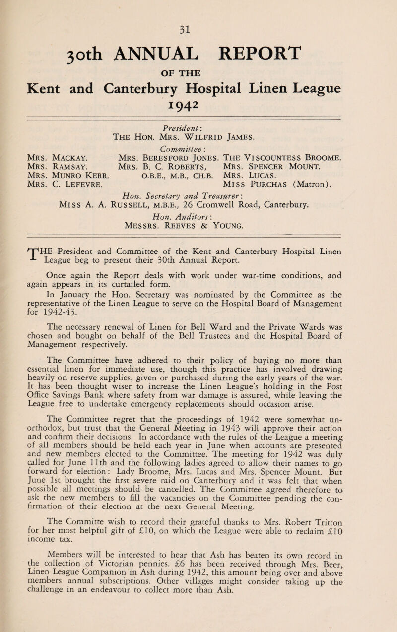 30th ANNUAL REPORT OF THE Kent and Canterbury Hospital Linen League 1942 President: The Hon. Mrs. Wilfrid James. Mrs. Mackay. Mrs. Ramsay. Mrs. Munro Kerr. Mrs. C. Lefevre. Committee: Mrs. Beresford Jones. The Viscountess Broome. Mrs. B. C. Roberts, Mrs. Spencer Mount. O.B.E., M.B., CH.B. MRS. LUCAS. Miss Purchas (Matron). Hon. Secretary and Treasurer: Miss A. A. Russell, M.B.E., 26 Cromwell Road, Canterbury. Hon. Auditors: Messrs. Reeves & Young. /“pHE President and Committee of the Kent and Canterbury Hospital Linen League beg to present their 30th Annual Report. Once again the Report deals with work under war-time conditions, and again appears in its curtailed form. In January the Hon. Secretary was nominated by the Committee as the representative of the Linen League to serve on the Hospital Board of Management for 1942-43. The necessary renewal of Linen for Bell Ward and the Private Wards was chosen and bought on behalf of the Bell Trustees and the Hospital Board of Management respectively. The Committee have adhered to their policy of buying no more than essential linen for immediate use, though this practice has involved drawing heavily on reserve supplies, given or purchased during the early years of the war. It has been thought wiser to increase the Linen League’s holding in the Post Office Savings Bank where safety from war damage is assured, while leaving the League free to undertake emergency replacements should occasion arise. The Committee regret that the proceedings of 1942 were somewhat un¬ orthodox, but trust that the General Meeting in 1943 will approve their action and confirm their decisions. In accordance with the rules of the League a meeting of all members should be held each year in June when accounts are presented and new members elected to the Committee. The meeting for 1942 was duly called for June 11th and the following ladies agreed to allow their names to go forward for election: Lady Broome, Mrs. Lucas and Mrs. Spencer Mount. But June 1st brought the first severe raid on Canterbury and it was felt that when possible all meetings should be cancelled. The Committee agreed therefore to ask the new members to fill the vacancies on the Committee pending the con¬ firmation of their election at the next General Meeting. The Committe wish to record their grateful thanks to Mrs. Robert Tritton for her most helpful gift of £10, on which the League were able to reclaim £10 income tax. Members will be interested to hear that Ash has beaten its own record in the collection of Victorian pennies. £6 has been received through Mrs. Beer, Linen League Companion in Ash during 1942, this amount being over and above members annual subscriptions. Other villages might consider taking up the challenge in an endeavour to collect more than Ash.