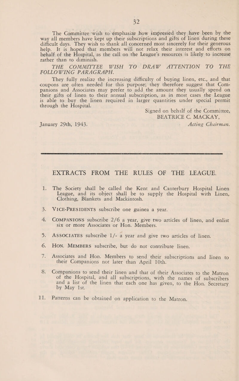 32 The Committee wish to emphasize how impressed they have been by the way all members have kept up their subscriptions and gifts of linen during these difficult days. They wish to thank all concerned most sincerely for their generous help. It is hoped that members will not relax their interest and efforts on behalf of the Hospital, as the call on the League’s resources is likely to increase rather than to diminish. THE COMMITTEE WISH TO DRAW ATTENTION TO THE FOLLOWING PARAGRAPH. They fully realize the increasing difficulty of buying linen, etc., and that coupons are often needed for this purpose; they therefore suggest that Com¬ panions and Associates may prefer to add the amount they usually spend on their gifts of linen to their annual subscription, as in most cases the League is able to buy the linen required in larger quantities under special permit through the Hospital. Signed on behalf of the Committee, BEATRICE C. MACKAY, January 29th, 1943. Acting Chairman. EXTRACTS FROM THE RULES OF THE LEAGUE. 1. The Society shall be called the Kent and Canterbury Hospital Linen League, and its object shall be to supply the Hospital with Linen, Clothing, Blankets and Mackintosh. 3- VICE-PRESIDENTS subscribe one guinea a year. 4. COMPANIONS subscribe 2/6 a year, give two articles of linen, and enlist six or more Associates or Hon. Members. 5. ASSOCIATES subscribe 1/- a year and give two articles of linen. 6. Hon. Members subscribe, but do not contribute linen. 7. Associates and Hon. Members to send their subscriptions and linen to their Companions not later than April 10th. 8. Companions to send their linen and that of their Associates to the Matron of the Hospital, and all subscriptions, with the names of subscribers and a list of the linen that each one has given, to the Hon. Secretary by May 1st.
