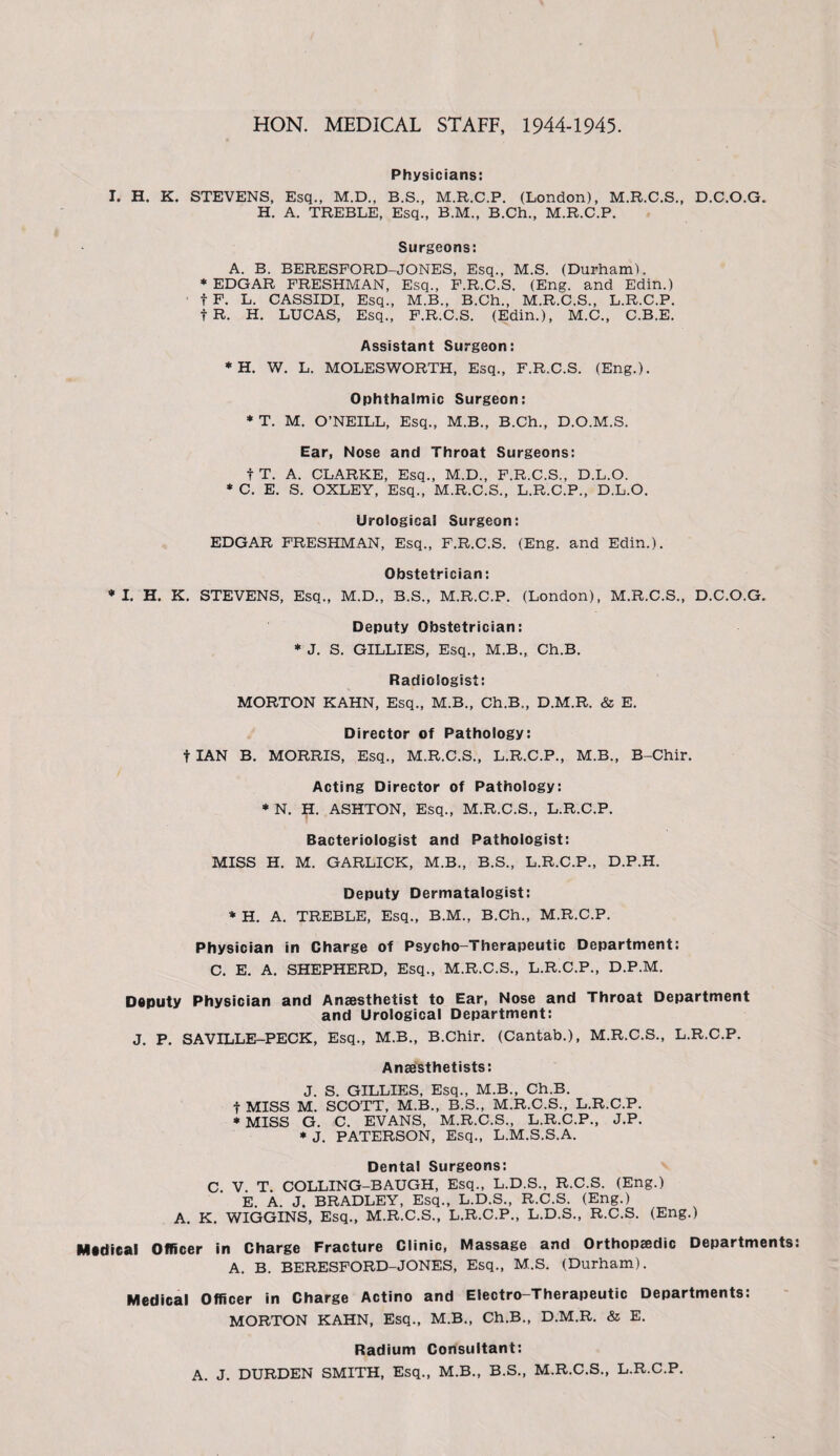 HON. MEDICAL STAFF, 1944-1945. Physicians: I. H. K. STEVENS, Esq., M.D., B.S., M.R.C.P. (London), M.R.C.S., D.C.O.G. H. A. TREBLE, Esq., B.M., B.Ch., M.R.C.P. Surgeons: A. B. BERESFORD-JONES, Esq., M.S. (Durham). * EDGAR FRESHMAN, Esq., F.R.C.S. (Eng. and Edin.) f F. L. CASSIDI, Esq., M.B., B.Ch., M.R.C.S., L.R.C.P. fR. H. LUCAS, Esq., F.R.C.S. (Edin.), M.C., C.B.E. Assistant Surgeon: * H. W. L. MOLESWORTH, Esq., F.R.C.S. (Eng.). Ophthalmic Surgeon: * T. M. O’NEILL, Esq., M.B., B.Ch., D.O.M.S. Ear, Nose and Throat Surgeons: t T. A. CLARKE, Esq., M.D., F.R.C.S., D.L.O. * C. E. S. OXLEY, Esq., M.R.C.S., L.R.C.P., D.L.O. Urological Surgeon: EDGAR FRESHMAN, Esq., F.R.C.S. (Eng. and Edin.). Obstetrician: •I. H. K. STEVENS, Esq., M.D., B.S., M.R.C.P. (London), M.R.C.S., D.C.O.G. Deputy Obstetrician: * J. S. GILLIES, Esq., M.B., Ch.B. Radiologist: MORTON KAHN, Esq., M.B., Ch.B., D.M.R. & E. Director of Pathology: t IAN B. MORRIS, Esq., M.R.C.S., L.R.C.P., M.B., B-Chir. Acting Director of Pathology: * N. H. ASHTON, Esq., M.R.C.S., L.R.C.P. Bacteriologist and Pathologist: MISS H. M. GARLICK, M.B., B.S., L.R.C.P., D.P.H. Deputy Dermatalogist: * H. A. TREBLE, Esq., B.M., B.Ch., M.R.C.P. Physician in Charge of Psycho-Therapeutic Department: C. E. A. SHEPHERD, Esq., M.R.C.S., L.R.C.P., D.P.M. Deputy Physician and Anaesthetist to Ear, Nose and Throat Department and Urological Department: J. P. SAVILLE-PECK, Esq., M.B., B.Chir. (Cantab.), M.R.C.S., L.R.C.P. Anaesthetists: J. S. GILLIES, Esq., M.B., Ch.B. t MISS M. SCOTT, M.B., B.S., M.R.C.S., L.R.C.P. * MISS G. C. EVANS, M.R.C.S., L.R.C.P., J.P. * J. PATERSON, Esq., L.M.S.S.A. Dental Surgeons: C V. T. COLLING-BAUGH, Esq., L.D.S., R.C.S. (Eng.) E. A. J. BRADLEY, Esq., L.D.S., R.C.S. (Eng.) A. K. WIGGINS, Esq., M.R.C.S., L.R.C.P., L.D.S., R.C.S. (Eng.) Medical Officer in Charge Fracture Clinic, Massage and Orthopedic Departments A. B. BERESFORD-JONES, Esq., M.S. (Durham). Medical Officer in Charge Actino and Electro-Therapeutic Departments: MORTON KAHN, Esq., M.B., Ch.B., D.M.R. & E. Radium Consultant: A. J. DURDEN SMITH, Esq., M.B., B.S., M.R.C.S., L.R.C.P.