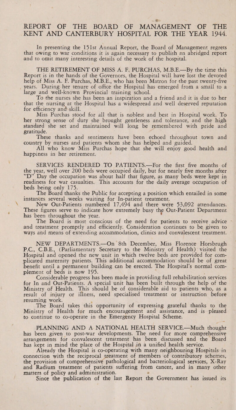 REPORT OF THE BOARD OF MANAGEMENT OF THE KENT AND CANTERBURY HOSPITAL FOR THE YEAR 1944. In presenting the 151st Annual Report, the Board of Management regrets that owing to war conditions it is again necessary to publish an abridged report and to omit many interesting details of the work of the hospital. THE RETIREMENT OF MISS A. F. PURCHAS, M.B.E.—By the time this Report is in the hands of the Governors, the Hospital will have lost the devoted help of Miss A. F. Purchas, M.B.E., who has been Matron for the past tw7enty-five years. During her tenure of office the Hospital has emerged from a small to a large and well-known Provincial training school. To the nurses she has been an inspiration and a friend and it is due to her that the nursing at the Hospital has a widespread and well deserved reputation for efficiency and skill. Miss Purchas stood for all that is noblest and best in Hospital work. To her strong sense of duty she brought gentleness and tolerance, and the high standard she set and maintained will long be remembered with pride and gratitude. These thanks and sentiments have been echoed throughout town and country by nurses and patients whom she has helped and guided. All who know Miss Purchas hope that she will enjoy good health and happiness in her retirement. SERVICES RENDERED TO PATIENTS.—For the first five months of the year, well over 200 beds were occupied daily, but for nearly five months after D” Day the occupation was about half that figure, as many beds were kept in readiness for war casualties. This accounts for the daily average occupation of beds being only 175. The Board thanks the Public for accepting a position which entailed in some instances several weeks waiting for In-patient treatment. New Out-Patients numbered 17,494 and there were 53,092 attendances. These figures serve to indicate how extremely busy the Out-Patient Department has been throughout the year. The Board is most conscious of the need for patients to receive advice and treatment promptly and efficiently. Consideration continues to be given to ways and means of extending accommodation, clinics and convalescent treatment. NEW DEPARTMENTS.—On 8th December, Miss Florence Horsbrugh P.C., C.B.E., (Parliamentary Secretary to the Ministry of Health) visited the Hospital and opened the new unit in which twelve beds are provided for com¬ plicated maternity patients. This additional accommodation should be of great benefit until a permanent building can be erected. The Hospital’s normal com¬ plement of beds is now 195. Considerable progress has been made in providing full rehabilitation services for In and Out-Patients. A special unit has been built through the help of the Ministry of Health. This should be of considerable aid to patients who, as a result of injury or illness, need specialised treatment or instruction before resuming work. The Board takes this opportunity of expressing grateful thanks to the Ministry of Health for much encouragement and assistance, and is pleased to continue to co-operate in the Emergency Hospital Scheme. PLANNING AND A NATIONAL HEALTH SERVICE.—Much thought has been given to post-war developments. The need for more comprehensive arrangements for convalescent treatment has been discussed and the Board has kept in mind the place of the Hospital in a unified health service. Already the Hospital is co-operating with many neighbouring Hospitals in connection with the reciprocal treatment of members of contributory schemes, the provision of comprehensive pathological and bacteriological services, X-Ray and Radium treatment of patients suffering from cancer, and in many other matters of policy and administration. Since the publication of the last Report the Government has issued its