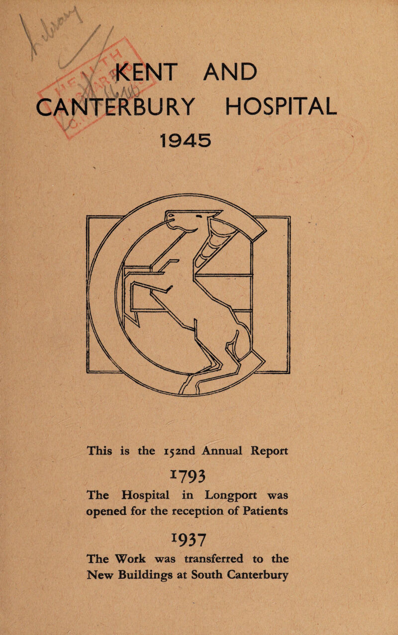 KENT AND CANTERBURY HOSPITAL 1945 This is the 152nd Annual Report I793 The Hospital in Longport was opened for the reception of Patients I937 The Work was transferred to the New Buildings at South Canterbury