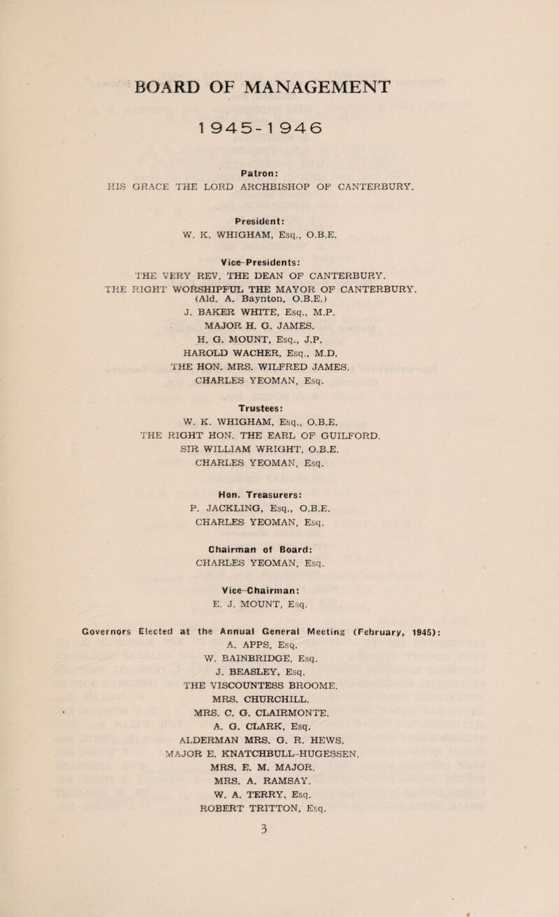 BOARD OF MANAGEMENT 1945- 1 946 Patron: HIS GRACE THE LORD ARCHBISHOP OP CANTERBURY. President: W. K. WHIGHAM, Esq., O.B.E. Vice-Presidents: THE VERY REV. THE DEAN OP CANTERBURY. THE RIGHT WORSHIPFUL. THE MAYOR OP CANTERBURY. (Aid. A. Baynton, O.B.E.) J. BAKER WHITE, Esq., M.P. MAJOR H. G. JAMES. H. G. MOUNT, Esq., J.P. HAROLD WACHER, Esq,, M.D. THE HON. MRS. WILFRED JAMES. CHARLES YEOMAN, Esq. Trustees: W. K. WHIGHAM, Esq., O.B.E. THE RIGHT HON. THE EARL OP GUILFORD. SIR WILLIAM WRIGHT, O.B.E. CHARLES YEOMAN, Esq. Hon. Treasurers: P. JACKLING, Esq., O.B.E. CHARLES YEOMAN, Esq. Chairman of Board: CHARLES YEOMAN, Esq. Vice-Chairman: E. J. MOUNT, Esq. Governors Elected at the Annual General Meeting (February, 1945) A. APPS, Esq. W. BAINBRIDGE, Esq. J. BEASLEY, Esq. THE VISCOUNTESS BROOME. MRS. CHURCHILL. MRS. C. G. CLAIRMONTE. A. G. CLARK, Esq. ALDERMAN MRS. G. R. HEWS. MAJOR E. KNATCHBULL-HUGESSEN. MRS. E. M. MAJOR. MRS. A. RAMSAY. W. A. TERRY, Esq. ROBERT TRITTON, Esq.