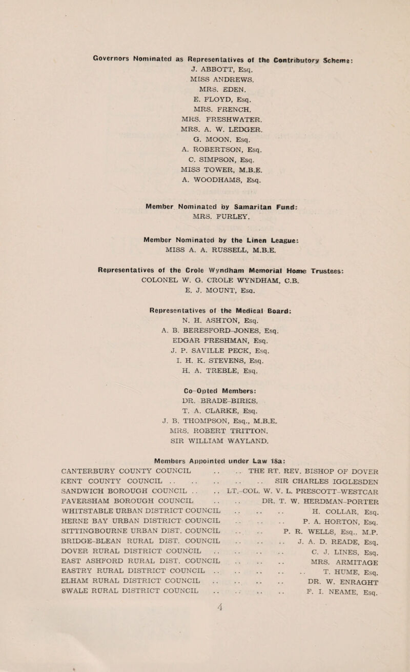 Governors Nominated as Representatives of the Contributory Scheme: J. ABBOTT, Esq. MISS ANDREWS. MRS. EDEN. E. FLOYD, Esq. MRS. FRENCH. MRS. FRESHWATER. MRS. A. W. LEDGER. G. MOON. Esq. A. ROBERTSON, Esq. C. SIMPSON, Esq. MISS TOWER, M.B.E. A. WOODHAMS, Esq. Member Nominated by Samaritan Fund: MRS. FURLEY. Member Nominated by the Linen League: MISS A. A. RUSSELL, M.B.E. Representatives of the Crole Wyndham Memorial Home Trustees: COLONEL W. G. CROLE WYNDHAM, C.B. E. J. MOUNT, Esq. Representatives of the Medical Board: N. H. ASHTON, Esq. A. B. BERESFORD-JONES, Esq, EDGAR FRESHMAN, Esq. J. P. SAVILLE PECK, Esq. I. H. K. STEVENS, Esq. H. A. TREBLE, Esq. Co-Opted Members: DR. BRADE-BIRKS. T. A. CLARKE, Esq. J. B. THOMPSON, Esq., M.B.E. MRS. ROBERT TRITTON. SIR WILLIAM WAYLAND. Members Appointed under Law 18a: CANTERBURY COUNTY COUNCIL KENT COUNTY COUNCIL . SANDWICH BOROUGH COUNCIL FAVERSHAM BOROUGH COUNCIL WHITSTABLE URBAN DISTRICT COUNCIL HERNE BAY URBAN DISTRICT COUNCIL SITTINGBOURNE URBAN DIST. COUNCIL BRIDGE-BLEAN RURAL DIST. COUNCIL DOVER RURAL DISTRICT COUNCIL EAST ASHFORD RURAL DIST. COUNCIL EASTRY RURAL DISTRICT COUNCIL . . ELHAM RURAL DISTRICT COUNCIL SWALE RURAL DISTRICT COUNCIL . . THE RT. REV. BISHOP OF DOVER SIR CHARLES IGGLESDEN LT.-COL. W. V. L. PRESCOTT-WESTCAR DR. T. W. HERDMAN-PORTER H. COLLAR, Esq. . P. A. HORTON, Esq, P. R. WELLS, Esq.. M.P. . J. A. D. READE, Esq. . C. J. LINES, Esq. . MRS. ARMITAGE . T. HUME, Esq. . dr. w. ENRAGHT F. I. NEAME, Esq.