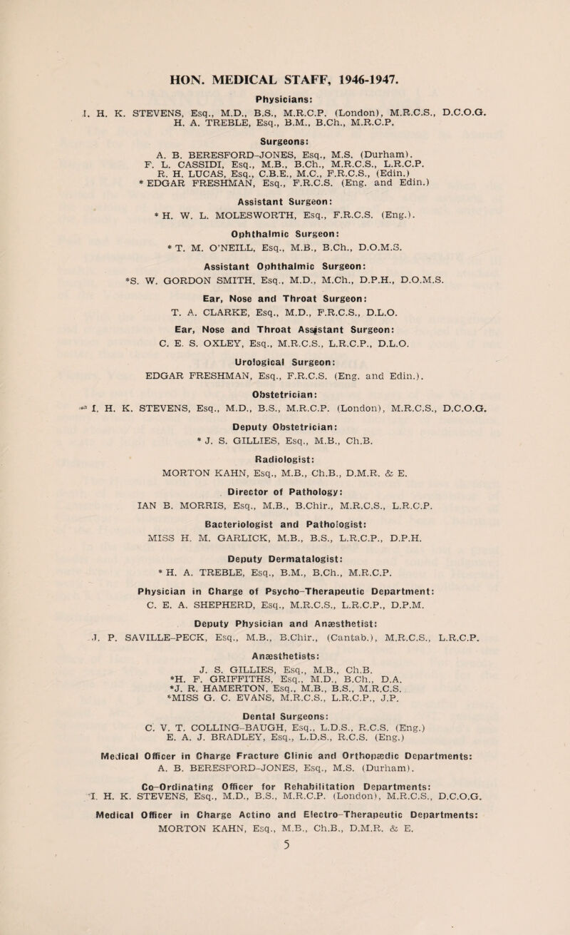 HON. MEDICAL STAFF, 1946-1947. Physicians: I. H. K. STEVENS, Esq., M.D., B.S., M.R.C.P. (London), M.R.C.S., D.C.O.G. H. A. TREBLE, Esq., B.M., B.Ch., M.R.C.P. Surgeons: A. B. BERESFORD-JONES, Esq., M.S. (Durham). F. L. CASSIDI, Esq., M.B., B.Ch., M.R.C.S., L.R.C.P. R. H. LUCAS, Esq., C.B.E., M.C., F.R.C.S., (Edin.) * EDGAR FRESHMAN, Esq., F.R.C.S. (Eng. and Edin.) Assistant Surgeon: * H. W. L. MOLESWORTH, Esq., F.R.C.S. (Eng.). Ophthalmic Surgeon: * T. M. O’NEILL, Esq., M.B., B.Ch., D.O.M.S. Assistant Ophthalmic Surgeon: *S. W. GORDON SMITH. Esq., M.D., M.Ch., D.P.H., D.O.M.S. Ear, Nose and Throat Surgeon: T. A. CLARKE, Esq., M.D., F.R.C.S., D.L.O. Ear, Nose and Throat Assistant Surgeon: C. E. S. OXLEY, Esq., M.R.C.S., L.R.C.P., D.L.O. Urological Surgeon: EDGAR FRESHMAN, Esq., F.R.C.S. (Eng. and Edin.). Obstetrician: I. H. K. STEVENS, Esq., M.D., B.S., M.R.C.P. (London), M.R.C.S., D.C.O.G. Deputy Obstetrician: * J. S. GILLIES, Esq., M.B., Ch.B. Radiologist: MORTON KAHN, Esq., M.B., Ch.B., D.M.R. & E. Director of Pathology: IAN B. MORRIS, Esq., M.B., B.Chir., M.R.C.S., L.R.C.P. Bacteriologist and Pathologist: MISS H. M. GARLICK, M.B., B.S., L.R.C.P., D.P.H. Deputy Dermatalogist: * H. A. TREBLE, Esq., B.M., B.Ch., M.R.C.P. Physician in Charge of Psycho-Therapeutic Department: C. E. A. SHEPHERD, Esq., M.R.C.S., L.R.C.P., D.P.M. Deputy Physician and Anaesthetist: ,T. P. SAVILLE-PECK, Esq., M.B., B.Chir., (Cantab.), M.R.C.S., L.R.C.P. Anaesthetists: J. S. GILLIES, Esq., M.B., Ch.B. *H. F. GRIFFITHS, Esq., M.D., B.Ch., D.A. *J. R. HAMERTON, Esq., M.B., B.S., M.R.C.S. -'■MISS G. C. EVANS, M.R.C.S., L.R.C.P., J.P. Dental Surgeons: C. V. T. COLLING-BAUGH, Esq., L.D.S., R.C.S. (Eng.) E. A. J. BRADLEY, Esq., L.D.S., R.C.S. (Eng.) Medical Officer in Charge Fracture Clinic and Orthopaedic Departments: A. B. BERESFORD-JONES, Esq., M.S. (Durham). Co-Ordinating Officer for Rehabilitation Departments: I. H. K. STEVENS, Esq., M.D., B.S., M.R.C.P. (London), M.R.C.S., D.C.O.G. Medical Officer in Charge Actino and Electro-Therapeutic Departments: MORTON KAHN, Esq., M.B., Ch.B., D.M.R. & E.
