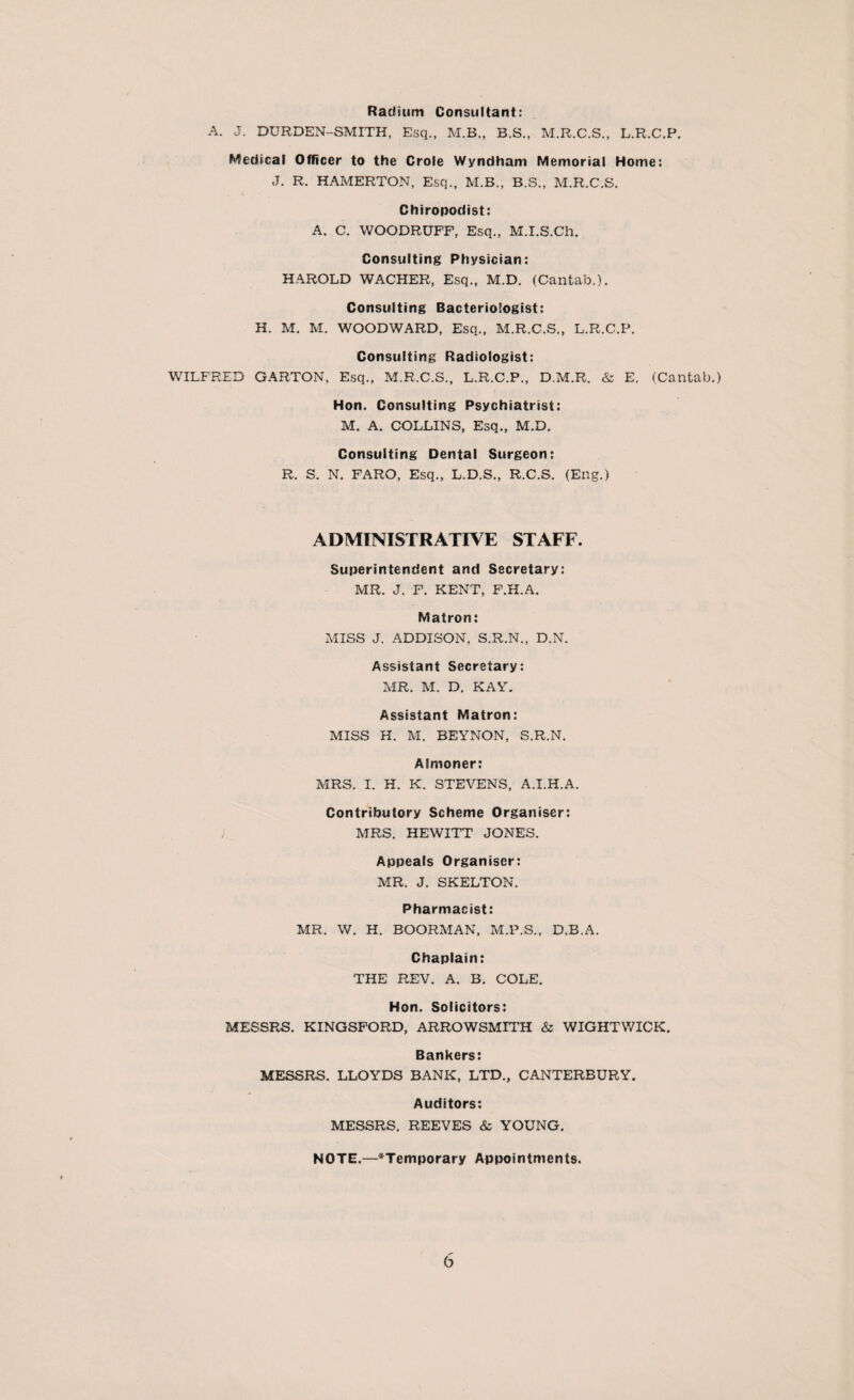 Radium Consultant: A. J. DURDEN-SMITH, Esq., M.B., B.S., M.R.C.S., L.R.C.P. Medical Officer to the Crole Wyndhani Memorial Home: J. R. HAMERTON, Esq., M.B., B.S., M.R.C.S. Chiropodist: A. C. WOODRUFF, Esq., M.I.S.Ch. Consulting Physician: HAROLD WACHER, Esq., M.D. (Cantab.). Consulting Bacteriologist: H. M. M. WOODWARD, Esq., M.R.C.S., L.R.C.P. Consulting Radiologist: WILFRED GARTON, Esq., M.R.C.S., L.R.C.P., D.M.R. & E. (Cantab.) Hon. Consulting Psychiatrist: M. A. COLLINS, Esq., M.D. Consulting Dental Surgeon: R. S. N. FARO, Esq., L.D.S., R.C.S. (Eng.) ADMINISTRATIVE STAFF. Superintendent and Secretary: MR. J. F. KENT, F.H.A. Matron: MISS J. ADDISON, S.R.N., D.N. Assistant Secretary: MR. M. D. KAY. Assistant Matron: MISS H. M. BEYNON, S.R.N. Almoner: MRS. I. H. K. STEVENS, A.I.H.A. Contributory Scheme Organiser: / MRS. HEWITT JONES. Appeals Organiser: MR. J. SKELTON. Pharmacist: MR, W. H. BOORMAN, M.P.S., D.B.A. Chaplain: THE REV. A. B. COLE. Hon. Solicitors: MESSRS. KINGSFORD, ARROWSMITH & WIGHT WICK. Bankers: MESSRS. LLOYDS BANK, LTD., CANTERBURY. Auditors: MESSRS. REEVES & YOUNG. NOTE.—‘Temporary Appointments.