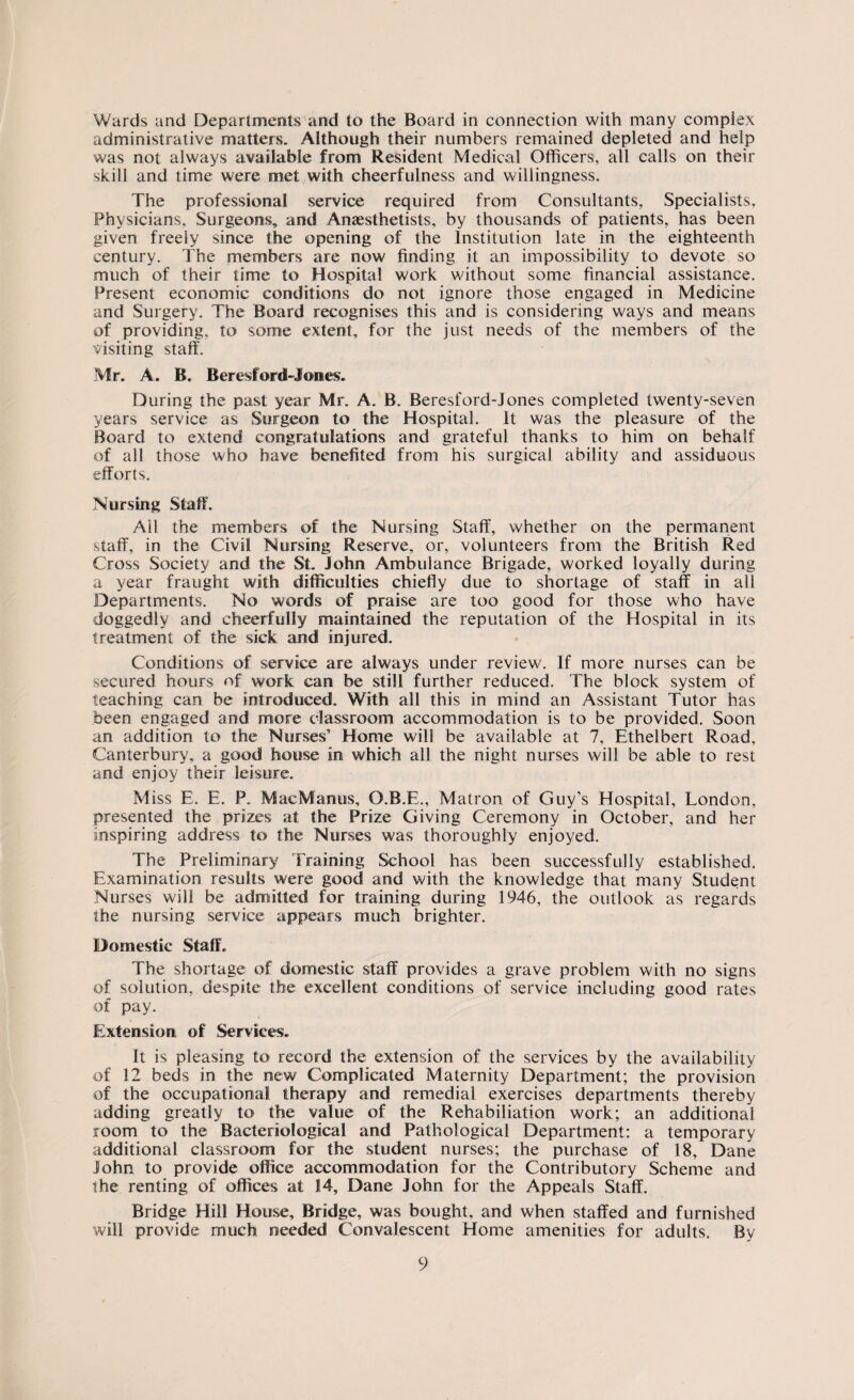 Wards and Departments and to the Board in connection with many complex administrative matters. Although their numbers remained depleted and help was not always available from Resident Medical Officers, all calls on their skill and time were met with cheerfulness and willingness. The professional service required from Consultants, Specialists, Physicians, Surgeons, and Anaesthetists, by thousands of patients, has been given freely since the opening of the Institution late in the eighteenth century. The members are now finding it an impossibility to devote so much of their time to Hospital work without some financial assistance. Present economic conditions do not ignore those engaged in Medicine and Surgery. The Board recognises this and is considering ways and means of providing, to some extent, for the just needs of the members of the visiting staff. Mr. A. B. Berest or d*J ones. During the past year Mr. A. B. Beresford-Jones completed twenty-seven years service as Surgeon to the Hospital. It was the pleasure of the Board to extend congratulations and grateful thanks to him on behalf of all those who have benefited from his surgical ability and assiduous efforts. Nursing Staff. Ail the members of the Nursing Staff, whether on the permanent staff, in the Civil Nursing Reserve, or, volunteers from the British Red Cross Society and the St. John Ambulance Brigade, worked loyally during a year fraught with difficulties chiefly due to shortage of staff in all Departments. No words of praise are too good for those who have doggedly and cheerfully maintained the reputation of the Hospital in its treatment of the sick and injured. Conditions of service are always under review. If more nurses can be secured hours of work can be still further reduced. The block system of teaching can be introduced. With all this in mind an Assistant Tutor has been engaged and more classroom accommodation is to be provided. Soon an addition to the Nurses’ Home will be available at 7, Ethelbert Road, Canterbury, a good house in which all the night nurses will be able to rest and enjoy their leisure. M iss E. E. P.. MacManus, O.B.E., Matron of Guy’s Hospital, London, presented the prizes at the Prize Giving Ceremony in October, and her inspiring address to the Nurses was thoroughly enjoyed. The Preliminary Training School has been successfully established. Examination results were good and with the knowledge that many Student Nurses will be admitted for training during 1946, the outlook as regards the nursing service appears much brighter. Domestic Staff. The shortage of domestic staff provides a grave problem with no signs of solution, despite the excellent conditions of service including good rates of pay. Extension of Services. It is pleasing to record the extension of the services by the availability of 12 beds in the new Complicated Maternity Department; the provision of the occupational therapy and remedial exercises departments thereby adding greatly to the value of the Rehabiliation work; an additional room to the Bacteriological and Pathological Department: a temporary additional classroom for the student nurses; the purchase of 18, Dane John to provide office accommodation for the Contributory Scheme and the renting of offices at 14, Dane John for the Appeals Staff. Bridge Hill House, Bridge, was bought, and when staffed and furnished will provide much needed Convalescent Home amenities for adults. By