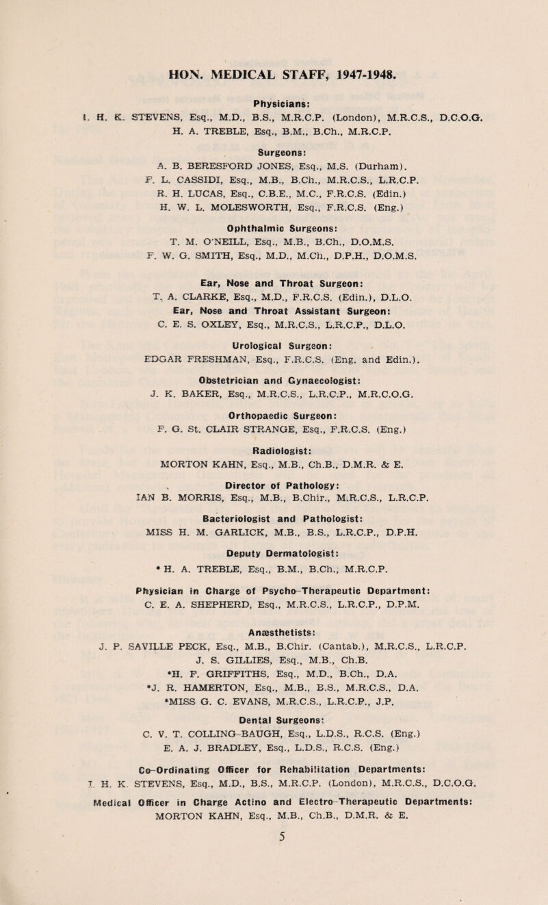 HON. MEDICAL STAFF, 1947-1948 Physicians: i. H. K. STEVENS, Esq., M.D., B.S., M.R.C.P. (London), M.R.C.S., D.C.O.G. H. A. TREBLE, Esq., B.M., B.Ch., M.R.C.P. Surgeons: A. B. BERESPORD JONES, Esq., M.S. (Durham). F. L. CASSIDI, Esq., M.B., B.Ch., M.R.C.S., L.R.C.P. R. H. LUCAS, Esq., C.B.E., M.C., F.R.C.S. (Edin.) H. W. L. MOLESWORTH, Esq., F.R.C.S. (Eng.) Ophthalmic Surgeons: T. M. O’NEILL, Esq., M.B., B.Ch., D.O.M.S. F. W. G. SMITH, Esq., M.D., M.Ch., D.P.H., D.O.M.S. Ear, Nose and Throat Surgeon: T, A. CLARKE, Esq., M.D., F.R.C.S. (Edin.), D.L.O. Ear, Nose and Throat Assistant Surgeon: C. E. S. OXLEY, Esq., M.R.C.S., L.R.C.P., D.L.O. Urological Surgeon: EDGAR FRESHMAN, Esq., F.R.C.S. (Eng. and Edin.). Obstetrician and Gynaecologist: J. K. BAKER, Esq., M.R.C.S., L.R.C.P., M.R.C.O.G. Orthopaedic Surgeon: F. G. St. CLAIR STRANGE, Esq., F.R.C.S. (Eng.) Radiologist: MORTON KAHN, Esq., M.B., Ch.B., D.M.R. & E. „ Director of Pathology: IAN B. MORRIS, Esq., M.B., B.Chir., M.R.C.S., L.R.C.P. Bacteriologist and Pathologist: MISS H. M. GARLICK, M.B., B.S., L.R.C.P., D.P.H. Deputy Dermatologist: * H. A. TREBLE, Esq., B.M., B.Ch., M.R.C.P. Physician in Charge of Psycho-Therapeutic Department: C. E. A. SHEPHERD, Esq., M.R.C.S., L.R.C.P., D.P.M. Anaesthetists: J. P. SAVILLE PECK, Esq., M.B., B.Chir. (Cantab.), M.R.C.S., L.R.C.P. J. S. GILLIES, Esq., M.B., Ch.B. *H. F. GRIFFITHS, Esq., M.D., B.Ch., D.A. •J. R. HAMERTON, Esq., M.B., B.S., M.R.C.S., D.A. ♦MISS G. C. EVANS, M.R.C.S., L.R.C.P., J.P. Dental Surgeons; C. V. T. COLLING-BAUGH, Esq., L.D.S., R.C.S. (Eng.) E. A. J. BRADLEY, Esq., L.D.S., R.C.S. (Eng.) Co-Ordinating Officer for Rehabilitation Departments: t H. K. STEVENS, Esq., M.D., B.S., M.R.C.P. (London), M.R.C.S., D.C.O.G. Medical Officer in Charge Actino and Electro-Therapeutic Departments: MORTON KAHN, Esq., M.B., Ch.B., D.M.R. & E.