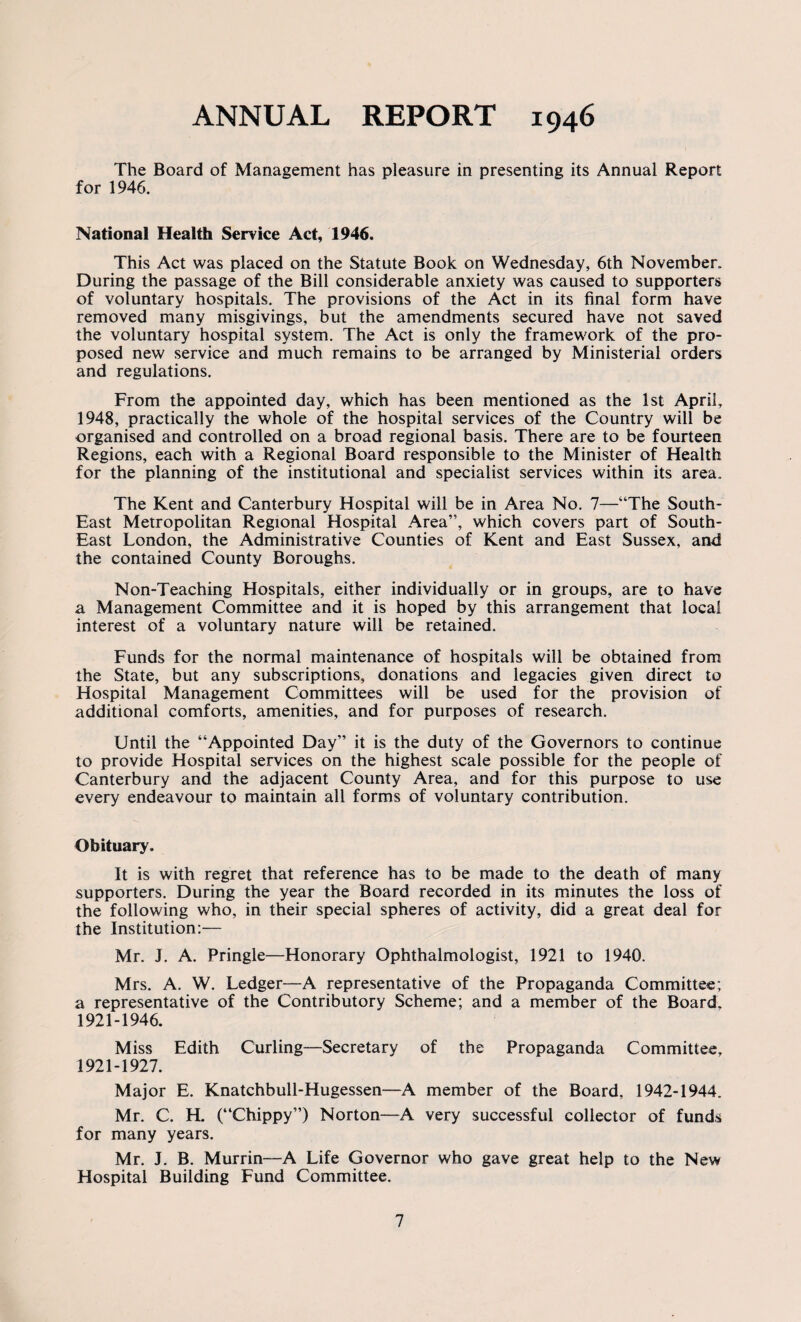 ANNUAL REPORT 1946 The Board of Management has pleasure in presenting its Annual Report for 1946. National Health Service Act, 1946. This Act was placed on the Statute Book on Wednesday, 6th November. During the passage of the Bill considerable anxiety was caused to supporters of voluntary hospitals. The provisions of the Act in its final form have removed many misgivings, but the amendments secured have not saved the voluntary hospital system. The Act is only the framework of the pro¬ posed new service and much remains to be arranged by Ministerial orders and regulations. From the appointed day, which has been mentioned as the 1st April, 1948, practically the whole of the hospital services of the Country will be organised and controlled on a broad regional basis. There are to be fourteen Regions, each with a Regional Board responsible to the Minister of Health for the planning of the institutional and specialist services within its area. The Kent and Canterbury Hospital will be in Area No. 7—“The South- East Metropolitan Regional Hospital Area”, which covers part of South- East London, the Administrative Counties of Kent and East Sussex, and the contained County Boroughs. Non-Teaching Hospitals, either individually or in groups, are to have a Management Committee and it is hoped by this arrangement that local interest of a voluntary nature will be retained. Funds for the normal maintenance of hospitals will be obtained from the State, but any subscriptions, donations and legacies given direct to Hospital Management Committees will be used for the provision of additional comforts, amenities, and for purposes of research. Until the “Appointed Day” it is the duty of the Governors to continue to provide Hospital services on the highest scale possible for the people of Canterbury and the adjacent County Area, and for this purpose to use every endeavour to maintain all forms of voluntary contribution. Obituary* It is with regret that reference has to be made to the death of many supporters. During the year the Board recorded in its minutes the loss of the following who, in their special spheres of activity, did a great deal for the Institution:— Mr. J. A. Pringle—Honorary Ophthalmologist, 1921 to 1940. Mrs. A. W. Ledger—A representative of the Propaganda Committee; a representative of the Contributory Scheme; and a member of the Board. 1921-1946. Miss Edith Curling—Secretary of the Propaganda Committee, 1921-1927. Major E. Knatchbull-Hugessen—A member of the Board, 1942-1944. Mr. C. H. (“Chippy”) Norton—A very successful collector of funds for many years. Mr. J. B. Murrin—A Life Governor who gave great help to the New Hospital Building Fund Committee.