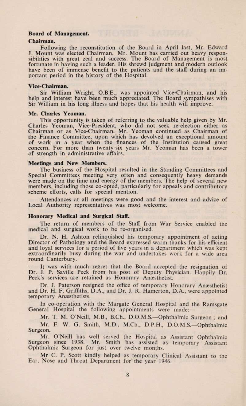 Chairman. Following the reconstitution of the Board in April last, Mr. Edward J. Mount was elected Chairman. Mr. Mount has carried out heavy respon¬ sibilities with great zeal and success. The Board of Management is most fortunate in having such a leader. His shrewd judgment and modern outlook have been of immense benefit to the patients and the staff during an im¬ portant period in the history of the Hospital. Vice-Chairman. Sir William Wright, O.B.E., was appointed Vice-Chairman, and his help and interest have been much appreciated. The Board sympathises with Sir William in his long illness and hopes that his health will improve. Mr. Charles Yeoman. This opportunity is taken of referring to the valuable help given by Mr. Charles Yeoman, Vice-President, who did not seek re-election either as Chairman or as Vice-Chairman. Mr. Yeoman continued as Chairman of the Finance Committee, upon which has devolved an exceptional amount of work in a year when the finances of the Institution caused great concern. For more than twenty-six years Mr. Yeoman has been a tower of strength in administrative affairs. Meetings and New Members. The business of the Hospital resulted in the Standing Committees and Special Committees meeting very often and consequently heavy demands were made on the time and energy of the members. The help of several new members, including those co-opted, particularly for appeals and contributory scheme efforts, calls for special mention. Attendances at all meetings were good and the interest and advice of Local Authority representatives was most welcome. Honorary Medical and Surgical Staff. The return of members of the Staff from War Service enabled the medical and surgical work to be re-organised. Dr. N. H. Ashton relinquished his temporary appointment of acting Director of Pathology and the Board expressed warm thanks for his efficient and loyal services for a period of five years in a department which was kept extraordinarily busy during the war and undertakes work for a wide area round Canterbury. It was with much regret that the Board accepted the resignation of Dr. J. P. Saville Peck from his post of Deputy Physician. Happily Dr. Peck’s services are retained as Honorary Anaesthetist. Dr. J. Paterson resigned the office of temporary Honorary Anaesthetist and Dr. H. F. Griffiths, D.A., and Dr. J. R. Hamerton, D.A., were appointed temporary Anaesthetists. In co-operation with the Margate General Hospital and the Ramsgate General Hospital the following appointments were made:— Mr. T. M. O’Neill, M.B., B.Ch., D.O.M.S.—Ophthalmic Surgeon ; and Mr. F. W. G. Smith, M.D., M.Ch., D.P.H., D.O.M.S.—Ophthalmic Surgeon. Mr. O’Neill has well served the Hospital as Assistant Ophthalmic Surgeon since 1938. Mr. Smith has assisted as temporary Assistant Ophthalmic Surgeon for just over twelve months. Mr C. P. Scott kindly helped as temporary Clinical Assistant to the Ear, Nose and Throat Department for the year 1946.