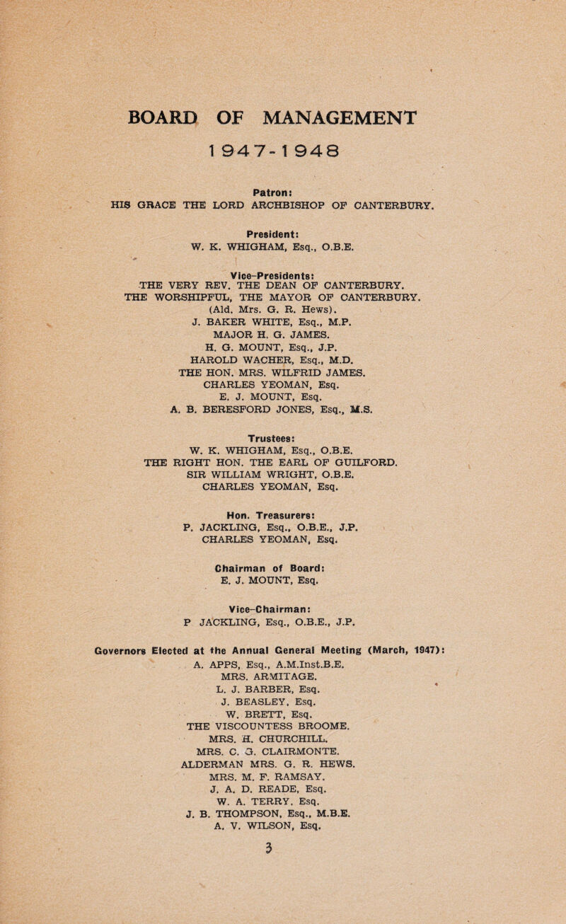 BOARD OF MANAGEMENT 1947-1 948 Patron: HIS GRACE THE LORD ARCHBISHOP OP CANTERBURY. President: W. K. WHIGHAM, Esq., O.B.E. Vice-Presidents: THE VERY REV. THE DEAN OF CANTERBURY. THE WORSHIPFUL, THE MAYOR OF CANTERBURY. (Aid. Mrs. G. R. Hews). J. BAKER WHITE, Esq., M.P. MAJOR H. G. JAMES. H. G. MOUNT, Esq., J.P. HAROLD WACHER, Esq., M.D. THE HON. MRS. WILFRID JAMES. CHARLES YEOMAN, Esq. E. J. MOUNT, Esq. A. B. BERESFORD JONES, Esq., M.S. Trustees: W. K. WHIGHAM, Esq., O.B.E. THE RIGHT HON. THE EARL OF GUILFORD. SIR WILLIAM WRIGHT, O.B.E. CHARLES YEOMAN, Esq. Hon. Treasurers: P. JACKLING, Esq., O.B.E., J.P. CHARLES YEOMAN, Esq. Chairman of Board: E. J. MOUNT, Esq. Vice-Chairman: P JACKLING, Esq., O.B.E., J.P. Governors Elected at the Annual General Meeting (March, 1947): A. APPS, Esq., A.M.Inst.B.E. MRS. ARMITAGE. L. J. BARBER, Esq. J. BEASLEY, Esq. W. BRETT, Esq. THE VISCOUNTESS BROOME, MRS. H. CHURCHILL. MRS. C. G. CLAIRMONTE. ALDERMAN MRS. G. R. HEWS. MRS. M. F. RAMSAY. J. A. D. READE, Esq. W. A. TERRY. Esq. J. B. THOMPSON, Esq., M.B.E. A. V. WILSON, Esq.