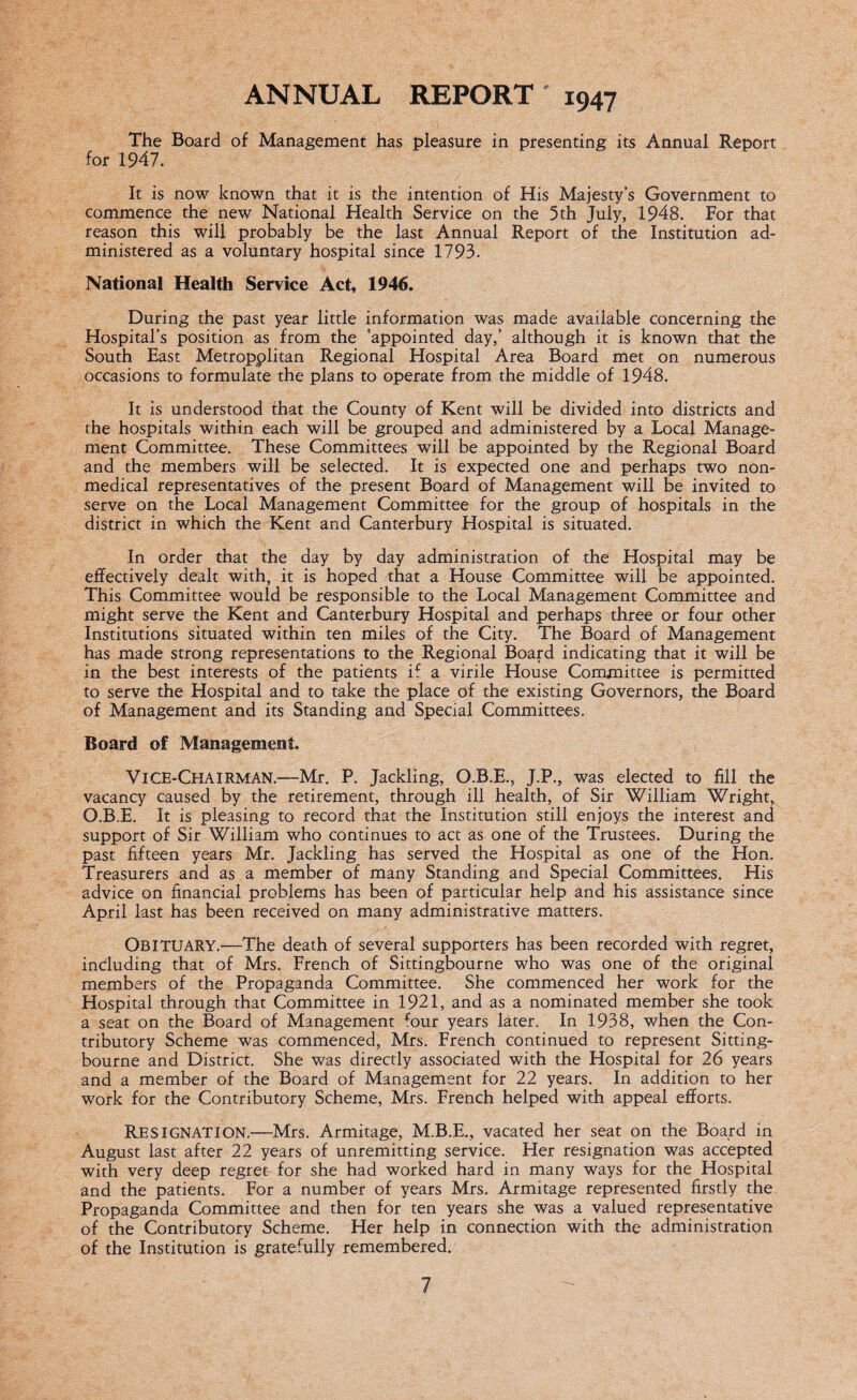 ANNUAL REPORT 1947 The Board of Management has pleasure in presenting its Annual Report for 1947. It is now known that it is the intention of His Majesty’s Government to commence the new National Health Service on the 5th July, 1948. For that reason this will probably be the last Annual Report of the Institution ad¬ ministered as a voluntary hospital since 1793. National Health Service Act, 1946. During the past year little information was made available concerning the Hospital’s position as from the 'appointed day,’ although it is known that the South East Metropolitan Regional Hospital Area Board met on numerous occasions to formulate the plans to operate from the middle of 1948. It is understood that the County of Kent will be divided into districts and the hospitals within each will be grouped and administered by a Local Manage¬ ment Committee. These Committees will be appointed by the Regional Board and the members will be selected. It is expected one and perhaps two non¬ medical representatives of the present Board of Management will be invited to serve on the Local Management Committee for the group of hospitals in the district in which the Kent and Canterbury Hospital is situated. In order that the day by day administration of the Hospital may be effectively dealt with, it is hoped that a House Committee will be appointed. This Committee would be responsible to the Local Management Committee and might serve the Kent and Canterbury Hospital and perhaps three or four other Institutions situated within ten miles of the City. The Board of Management has made strong representations to the Regional Board indicating that it will be in the best interests of the patients if a virile House Committee is permitted to serve the Hospital and to take the place of the existing Governors, the Board of Management and its Standing and Special Committees. Board of Management. Vice-Chairman.—Mr. P. Jackling, O.B.E., J.P., was elected to fill the vacancy caused by the retirement, through ill health, of Sir William Wright, O.B.E. It is pleasing to record that the Institution still enjoys the interest and support of Sir William who continues to act as one of the Trustees. During the past fifteen years Mr. Jackling has served the Hospital as one of the Hon. Treasurers and as a member of many Standing and Special Committees. His advice on financial problems has been of particular help and his assistance since April last has been received on many administrative matters. OBITUARY.—The death of several supporters has been recorded with regret, including that of Mrs. French of Sittingbourne who was one of the original members of the Propaganda Committee. She commenced her work for the Hospital through that Committee in 1921, and as a nominated member she took a seat on the Board of Management fimr years later. In 1938, when the Con¬ tributory Scheme was commenced, Mrs. French continued to represent Sitting- bourne and District. She was directly associated with the Hospital for 26 years and a member of the Board of Management for 22 years. In addition to her work for the Contributory Scheme, Mrs. French helped with appeal efforts. RESIGNATION.—Mrs. Armitage, M.B.E., vacated her seat on the Board in August last after 22 years of unremitting service. Her resignation was accepted with very deep regret for she had worked hard in many ways for the Hospital and the patients. For a number of years Mrs. Armitage represented firstly the Propaganda Committee and then for ten years she was a valued representative of the Contributory Scheme. Her help in connection with the administration of the Institution is gratefully remembered.