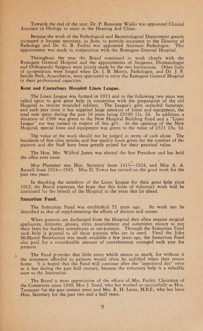 Towards the end of the year, Dr. P. Ransome Wallis was appointed Clinical Assistant in Otology to assist in the Hearing Aid Clinic. Because the work of the Pathological and Bacteriological Department greatly increased it became necessary, in June, to provide assistance to the Director of Pathology and Dr. G. B. Forbes was appointed Assistant Pathologist. This appointment was made in conjunction with the Ramsgate General Hospital. Throughout the year the Board continued to work closely with the Ramsgate General Hospital and the appointments of Surgeons, Dermatologist and Orthopaedic Surgeon were jointly made by the two Institutions. Other links of co-operation were forged when Dr. I. B. Morris, Pathologist, and Dr. J. P. Saville Peck, Anaesthetist, were appointed to serve the Ramsgate General Hospital in their professional capacities. Kent and Canterbury Hospital Linen League. The Linen League was formed in 1913 and in the following two years was called upon to give great help in connection with the preparatioh of the old Hospital to receive wounded soldiers. The League’s gifts included furniture, and each year since it has supplied large amounts of linen and equipment, the total sum spent during the past 34 years being £8190 11s. 3d. In addition, a donation of £500 was given to the New Hospital Building Fund and a Linen League” cot was named in respect of this gift. At- the opening of the New Hospital, special linen and equipment was given to the value of £521 15s. 3d. The value of the work should not be judged in terms of cash alone. The hundreds of first class articles and fine quality linen given for the comfort of the patients and the Staff have been greatly prized for their practical value. The Hon. Mrs. Wilfrid James was elected the first President and has held the office ever since. Miss Plummer was Hon. Secretary from 1913—1924, and Miss A. A. Russell from 1924—1945. Miss D. Tower has carried on the good work for the past two years. In thanking the members of the Linen League for their great help since 1913, the Board expresses the hope that this form of voluntary work will be continued for the benefit of the Hospital in the years that lie ahead. Samaritan Fund. The Samaritan Fund was established 52 years ago. Its work can be described as that of supplementing the efforts of doctors and nurses. When patients are discharged from the Hospital they often require surgical appliances, dentures, glasses, extra nourishment and sometimes money to pay their fares for further attendances as out-patients. Through the Samaritan Fund such help is granted to all those patients who are in need. LJntil the John McMaster Benefaction was made available a few years ago, the Samaritan Fund also paid for a considerable amount of convalescence arranged each year for patients. The Fund p-ovides that little extra which means so much, for without it the treatment afforded to patients would often be nullified when they return home. It is hoped that the Fund will continue after the appointed day” even as it has during the past half century, because the voluntary help is a valuable asset to the Institution. The Board is most appreciative of the efforts of Mrs. Furley, Chairman of the Committee since 1940, Miss J. Stead, who has worked so successfully as Hon. Treasurer for the past sixteen years and Mrs. R. H. Lucas, M.B.E., who has been Hon. Secretary for the past two and a half years.