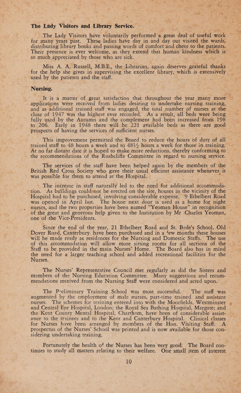 The Lady Visitors and Library Service. The Lady Visitors have voluntarily performed a great deal of useful work for many years past. These ladies have day in and day out visited the wards, distributing library books and passing words of comfort and cheer to the patients. Their presence is ever welcome, as they extend that human kindness which is so much appreciated by those who are sick. Miss A. A. Russell, M.B.E., the Librarian, again deserves grateful thanks for the help she gives in supervising the excellent library, which is extensively used by the patients and the staff. Nursing. It is a matter of great satisfaction that throughout the year many more applications were received from ladies desiring to undertake nursing training, and as additional trained staff was engaged, the total number of nurses at the close of 1947 was the highest ever recorded. As a result, all beds were being fully used by the Autumn and the complement had been increased from 198 to 206. Early in 1948 there will be 221 available beds as there are good prospects of having the services of sufficient nurses. This improvement permitted the Board to reduce the hours of duty of all trained staff to 48 hours a week and to 481/2 hours a week for those in training. At no far distant date it is hoped to make more reductions, thereby conforming to the recommendations of the Rushcliffe Committee in regard to nursing service. The services of the staff have been helped again by the members of the British Red Cross Society who gave their usual efficient assistance whenever it was possible for them to attend at the Hospital. The increase in staff naturally led to the need for additional accommoda¬ tion. As buildings could not be erected on the site, houses in the vicinity of the Hospital had to be purchased, involving considerable expense. 9 Ethelbert Road was opened in April last. The house next door is used as a home for night nurses, and the two properties have been named Yeoman House” in recognition of the great and generous help given to the Institution by Mr .Charles Yeoman, one of the Vice-Presidents. Since the end of the year, 21 Ethelbert Road and St. Bede’s School, Old Dover Road, Canterbury, have been purchased and in a £ew months these houses will be made ready as residences for the Nursing and Domestic Staffs. The use of this accommodation will allow more sitting rooms for all sections of the Staff to be provided in the main Nurses’ Home. The Board also has in mind the need for a larger teaching school and added recreational facilities for the Nurses. The Nurses’ Representative Council met regularly as did the Sisters and members of the Nursing Education Committee. Many suggestions and recom¬ mendations received from the Nursing Staff were considered and acted upon. The Preliminary Training School was most successful. The staff was augmented by the employment of male nurses, part-time trained and assistant nurses. The schemes for training entered into with the Moorfields, Westminster and Central Eye Hospital, London; the Royal Sea Bathing Hospital, Margate; and the Kent County Mental Hospital, Chartham, have been of considerable assist¬ ance to the trainees and to the Kent and Canterbury Hospital. Clinical classes for Nurses have been arranged by members of the Hon. Visiting Staff. A prospectus of the Nurses’ School was printed and is now available for those con¬ sidering undertaking training. Fortunately the health of the Nurses has been very good. The Board con¬ tinues to study all matters relating to their welfare. One small item of interest