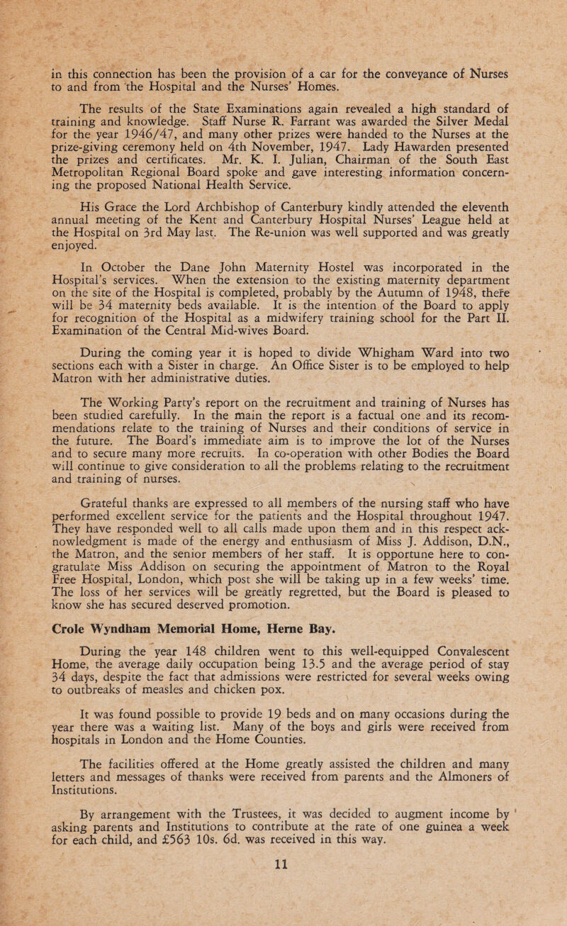 in this connection has been the provision of a car for the conveyance of Nurses to and from the Hospital and the Nurses’ Homes. The results of the State Examinations again revealed a high standard of training and knowledge. Staff Nurse R. Farrant was awarded the Silver Medal for the year 1946/47, and many other prizes were handed to the Nurses at the prize-giving ceremony held on 4th November, 1947. Lady Hawarden presented the prizes and certificates. Mr. K. I. Julian, Chairman of the South East Metropolitan Regional Board spoke and gave interesting information concern¬ ing the proposed National Health Service. His Grace the Lord Archbishop of Canterbury kindly attended the eleventh annual meeting of the Kent and Canterbury Hospital Nurses’ League held at the Hospital on 3rd May last. The Re-union was well supported and was greatly enjoyed. In October the Dane John Maternity Hostel was incorporated in the Hospital’s services. When the extension to the existing maternity department on the site of the Hospital is completed, probably by the Autumn of 1948, thefe will be 34 maternity beds available. It is the intention of the Board to apply for recognition of the Hospital as a midwifery training school for the Part II. Examination of the Central Mid-wives Board. During the coming year it is hoped to divide Whigham Ward into two sections each with a Sister in charge. An Office Sister is to be employed to help Matron with her administrative duties. The Working Party’s report on the recruitment and training of Nurses has been studied carefully. In the main the report is a factual one and its recom¬ mendations relate to the training of Nurses and their conditions of service in the future. The Board’s immediate aim is to improve the lot of the Nurses and to secure many more recruits. In co-operation with other Bodies the Board will continue to give consideration to all the problems relating to the recruitment and training of nurses. Grateful thanks are expressed to all members of the nursing staff who have performed excellent service for the patients and the Hospital throughout 1947. They have responded well to all calls made upon them and in this respect ack¬ nowledgment is made of the energy and enthusiasm of Miss J. Addison, D.N., the Matron, and the senior members of her staff. It is opportune here to con¬ gratulate Miss Addison on securing the appointment of Matron to the Royal Free Hospital, London, which post she will be taking up in a few weeks’ time. The loss of her services will be greatly regretted, but the Board is pleased to know she has secured deserved promotion. Crole Wyndham Memorial Home, Herne Bay. During the year 148 children went to this well-equipped Convalescent Home, the average daily occupation being 13.5 and the average period of stay 34 days, despite the fact that admissions were restricted for several weeks owing to outbreaks of measles and chicken pox. It was found possible to provide 19 beds and on many occasions during the year there was a waiting list. Many of the boys and girls were received from hospitals in London and the Home Counties. The facilities offered at the Home greatly assisted the children and many letters and messages of thanks were received from parents and the Almoners of Institutions. By arrangement with the Trustees, it was decided to augment income by 1 asking parents and Institutions to contribute at the rate of one guinea a week for each child, and £563 10s. 6d. was received in this way.