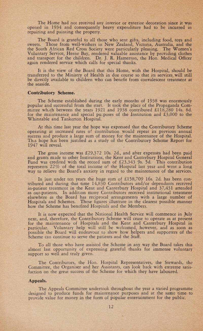 The Home had not received any interior or exterior decoration since it was opened in 1934 and consequently heavy expenditure had to be incurred in repairing and painting the property. The Board is grateful to all those who sent gifts, including food, toys and sweets. Those from well-wishers in New Zealand, Victoria, Australia, and the the South African Red Cross Society were particularly pleasing. The Women’s Voluntary Service, Herne Bay, rendered valuable assistance by providing clothes and transport for the children. Dr. J. R. Hamerton, the Hon. Medical Officer again rendered service which calls for special thanks. It is the view of the Board that this Home, with the Hospital, should be transferred to the Ministry of Health in due course so that its services, will still be directly available to children who can benefit from convalescent treatment at the seaside. Contributory Scheme. The Scheme established during the early months of 1938 was enormously popular and successful from the start. It took the place of the Propaganda Com¬ mittee winch between the years 1921 and 1938 contributed £118,280 14s. 8d. for the maintenance and special puiposes of the Institution and £3,000 to the Whitstable and Tankerton Hospital. At this time last year the hope was expressed that the Contributory Scheme operating at increased rates oc contribution would repeat its previous annual success and produce a large sum of money for the maintenance of the Hospital. This hope has been justified as a study of the Contributory Scheme Report for 1947 will reveal. The gross income was £29,372 10s. 2d., and after expenses had been paid and grants made to other Institutions, the Kent and Canterbury Hospital General Fund was credited with the record sum of £23,343 9s. 5d. This contribution represents 22% of the total income of the Hospital last year and went a long way to relieve the Board’s anxiety in regard to the maintenance of the services. In just under ten years the huge sum of £158,709 16s. 2d. has been con¬ tributed and during that time 14,830 Contributors and/or dependants received in-patient treatment in the Kent and Canterbury Hospital and 37,431 attended as out-patients. In addition many Contributors received institutional treatment elsewhere as the Board has reciprocal arrangements with a large number of Hospitals and Schemes. These figures illustrate in the clearest possible manner how the Scheme has benefited Hospitals and the Members. It is now expected that the National Health Service will commence in July next, and, therefore, the Contributory Scheme will cease to operate as at present for the maintenance of Hospitals and the Kent and Canterbury Hospital in particular. Voluntary help will still be welcomed, however, and as soon as possible the Board will endeavour to show how helpers and supporters of the Scheme can continue to serve the patients and the Staff. To all those who have assisted the Scheme in any way the Board takes this almost last opportunity of expressing grateful thanks for immense voluntary support so well and truly given. The Contributors, the Hon. Hospital Representatives, the Stewards, the Committee, the Organiser and her Assistants, can look back with extreme satis¬ faction on the great success of the Scheme for which they have laboured. Appeals. The Appeals Committee undertook throughout the year a varied programme designed to produce funds for maintenance purposes and at the same time to provide value for money in the form of popular entertainment for the public.