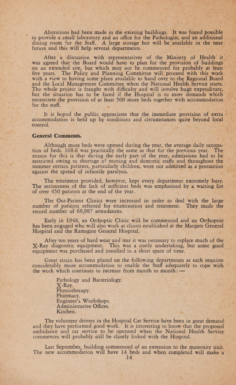 Alterations had been made in the existing buildings. It was found possible to provide a small laboratory and an office for the Pathologist, and an additional dining room for the Staff. A large storage hut will be available in the near future and this will help several departments. After a discussion with representatives of the Ministry of Health it was agreed that the Board would have to plan for the provision of buildings on an extended site, but which may not be commenced for probably at least five years. The Policy and Planning Committee will proceed with this work with a view to having some plans available to hand over to the Regional Board and the Local Management Committee when the National Health Service starts. The whole project is fraught with difficulty and will involve huge expenditure, but the situation has to be faced if the Hospital is to meet demands which necessitate the provision of at least 500 more beds together with accommodation for the staff. It is hoped the public appreciates that the immediate provision of extra accommodation is held up by conditions and circumstances quite beyond local control. General Comments. Although more beds were opened during the year, the average daily occupa¬ tion of beds, 168.6 was practically the same as that for the previous year. The reason for this is that during the early part of the year, admissions had to be restricted owing to shortage o£ nursing and domestic staffs and throughout the summer certain patients, particularly children, were not admitted as a precaution against the spread of infantile paralysis. The treatment provided, however, kept every department extremely busy. The seriousness of the lack of sufficient beds was emphasised by a waiting list of over 450 patients at the end of the year. The Out-Patient Clinics were increased in order to deal with the large number of patiepts referred for examination and treatment. They made the record number of 68,987 attendances. Early in 1948, an Orthoptic Clinic will be commenced and an Orthoptist has been engaged who will also work at clinics established at the Margate General Hospital and the Ramsgate General Hospital. After ten years of hard wear and tear it was necessary to replace much of the X-Ray diagnostic equipment. This was a costly undertaking, but some good equipment was purchased and installed in a short space of time. Great strain has been placed on the following departments as each requires considerably more accommodation to enable the Staff adequately to cope with the work which continues to increase from month to month: — Pathology and Bacteriology. X-Ray. Physiotherapy. Pharmacy. Engineer’s Workshops. Administrative Offices. Kitchen. The volunteer drivers in the Hospital Car Service have been in great demand and they have performed good work. It is interesting to know that the proposed ambulance and car service to be operated when the National Health Service commences will probably still be closely linked with the Hospital. Last September, building commenced of an extension to the maternity unit. The new accommodation will have 14 beds and when completed will make a