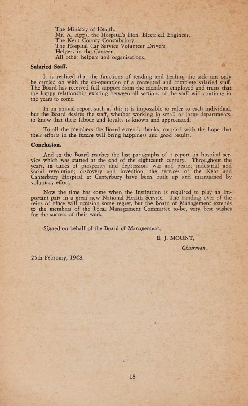 The Ministry of Health. Mr. A. Apps, the Hospital’s Hon. Electrical Engineer. The Kent County Constabulary. The Hospital Car Service Volunteer Drivers. Helpers in the Canteen. All other helpers and organisations. Salaried Staff. It is realised that the functions of tending and healing the sick can only be carried on with the co-operation of a contented and complete salaried staff. The Board has received full support from the members employed and trusts that the happy relationship existing between all sections of the staff will continue in the years to come. In an annual report such as this it is impossible to refer to each individual, but the Board desires the staff, whether working in small or large departments, to know that their labour and loyalty is known and appreciated. To all the members the Board extends thanks, coupled with the hope that their efforts in the future will bring happiness and good results. Conclusion. And so the Board reaches the last paragraphs of a report on hospital ser¬ vice which was started at the end of the eighteenth century. Throughout the years, in times of prosperity and depression; war and peace; industrial and social revolution; discovery and invention, the services of the Kent and Canterbury Hospital at Canterbury have been built up and maintained by voluntary effort. Now the time has come when the Institution is required to play an im¬ portant part in a great new National Health Service. The handing over of the reins of office will occasion some regret, but the Board of Management extends to the members of the Local Management Committee to-be, very best wishes for the success of their work. Signed on behalf of the Board of Management, E. J. MOUNT, Chairman. 25th February, 1948.