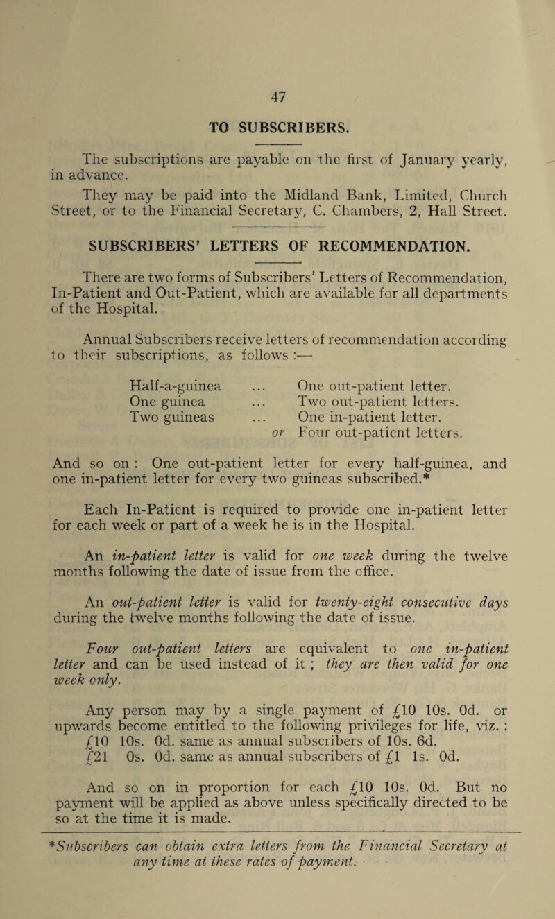 TO SUBSCRIBERS. The subscriptions are payable on the first of January yearly, in advance. They may be paid into the Midland Bank, Limited, Church Street, or to the Financial Secretary, C. Chambers, 2, Hall Street. SUBSCRIBERS’ LETTERS OF RECOMMENDATION. There are two forms of Subscribers’ Letters of Recommendation, In-Patient and Out-Patient, which are available for all departments of the Hospital. Annual Subscribers receive letters of recommendation according to their subscriptions, as follows :— Half-a-guinea ... One out-patient letter. One guinea ... Two out-patient letters. Two guineas ... One in-patient letter. or Four out-patient letters. And so on : One out-patient letter for every half-guinea, and one in-patient letter for every two guineas subscribed.* Each In-Patient is required to provide one in-patient letter for each week or part of a week he is in the Hospital. An in-patient letter is valid for one week during the twelve months following the date of issue from the office. An out-patient letter is valid for twenty-eight consecutive days during the twelve months following the date of issue. Four out-patient letters are equivalent to one in-patient letter and can be used instead of it ; they are then valid for one week only. Any person may by a single payment of £10 10s. Od. or upwards become entitled to the following privileges for life, viz. : £10 10s. Od. same as annual subscribers of 10s. 6d. £21 Os. Od. same as annual subscribers of £\ Is. Od. And so on in proportion for each £10 10s. Od. But no payment will be applied as above unless specifically directed to be so at the time it is made. * Subscribers can obtain extra letters from the Financial Secretary at any time at these rates of payment. ■