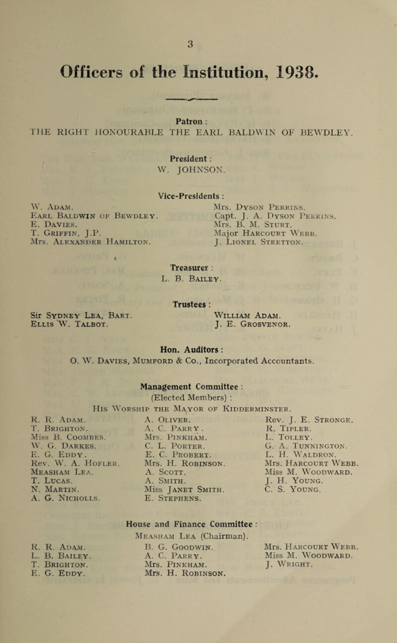 Officers of the Institution, 1938. Patron : THE RIGHT HONOURABLE THE EARL BALDWIN OF BEWDLEY. President: W. JOHNSON. Vice-Presidents : W. Adam. Earl Baldwin of Bewdley. E. Davies. T. Griffin, J.P. Mrs. Alexander Hamilton. Mrs. Dyson Perrins. Capt. J. A. Dyson Perrins. Mrs. B. M. Sturt. Major Harcourt Webb. J. Lionel Stretton. i Treasurer : L. B. Bailey. Sir Sydney Lea, Bart. Ellis 'W. Talbot. Trustees : William Adam. J. E. Grosvenor. Hon. Auditors : O. W. Davies, Mumford & Co., Incorporated Accountants. Management Committee : (Elected Members) : His Worship the Mayor of Kidderminster. R. R. Adam. T. Brighton. Miss B. Coombes. W. G. Darkes. E. G. Eddy. Rev. W. A. Hofler. Measham Lea. T. Lucas. N. Martin. A. G. Nicholls. A. Oliver. A. C. Parry . Mrs. PlNKHAM. C. L. Porter. E. C. Probert. Mrs. H. Robinson. A. Scott. A. Smith. Miss Janet Smith. E. Stephens. Rev. J. E. Stronge. R. Tipler. L. Tolley. G. A. Tunnington. L. H. Waldron. Mrs. Harcourt Webb Miss M. Woodward. J. H. Young. C. S. Young. R. R. Adam. L. B. Bailey. T. Brighton. E. G. Eddy. House and Finance Committee : Measham Lea (Chairman). B. G. Goodwin. A. C. Parry. Mrs. PlNKHAM. Mrs. H. Robinson. Mrs. Harcourt Wf.bb Miss M. Woodward. J. Wright.