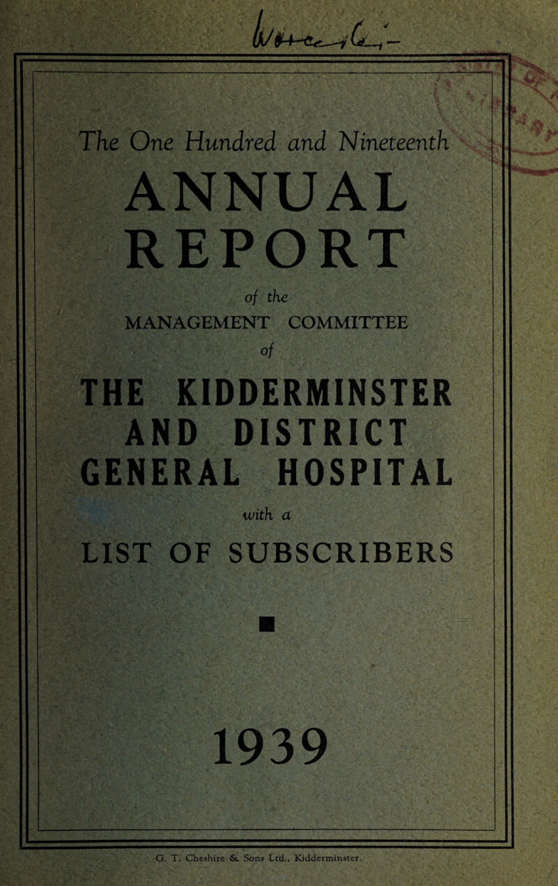 tv ,Q'. The One Hundred and Nineteenth ANNUAL REPORT of the MANAGEMENT COMMITTEE of THE KIDDERMINSTER AND DISTRICT GENERAL HOSPITAL with a LIST OF SUBSCRIBERS 1939 G. T. Cheshire &. Sons Ltd., Kidderminster.