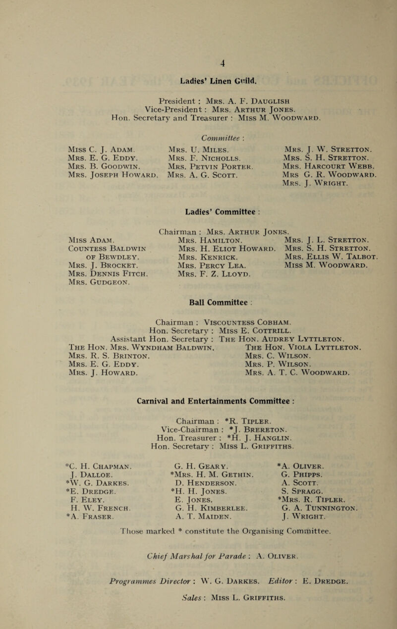 Ladies’ Linen Guild. President : Mrs. A. F. Dauglish Vice-President: Mrs. Arthur Jones. Hon. Secretary and Treasurer : Miss M. Woodward. Miss C. J. Adam. Mrs. E. G. Eddy. Mrs. B. Goodwin. Mrs. Joseph Howard. Miss Adam. Countess Baldwin of Bewdley. Mrs. J. Brocket. Mrs. Dennis Fitch. Mrs. Gudgeon. Committee : Mrs. U. Miles. Mrs. F. Nicholls. Mrs. Petvin Porter. Mrs. A. G. Scott. Mrs. J. W. Stretton. Mrs. S. H. Stretton. Mrs. Harcourt Webb. Mrs G. R. Woodward Mrs. J. Wright. Ladies’ Committee : Chairman : Mrs. Arthur Jones. Mrs. Hamilton. Mrs. J. L. Stretton. Mrs. H. Eliot Howard. Mrs. S. H. Stretton. Mrs. Kenrick. Mrs. Ellis W. Talbot. Mrs. Percy Lea. Miss M. Woodward. Mrs. F. Z. Lloyd. Ball Committee : Chairman : Viscountess Cobham. Hon. Secretary : Miss E. Cottrill. Assistant Hon. Secretary : The Hon. Audrey Lyttleton. The Hon. Mrs. Wyndham Baldwin. The Hon. Viola Lyttleton. Mrs. R. S. Brinton. Mrs. C. Wilson. Mrs. E. G. Eddy. Mrs. P. Wilson. Mrs. J. Howard. Mrs. A. T. C. Woodward. Carnival and Entertainments Committee : Chairman : *R. Tipler. Vice-Chairman : *J. Brereton. Hon. Treasurer : *H. J. Hanglin. Hon. Secretary : Miss L. Griffiths. *C. H. Chapman. J. Dalloe. *W. G. Darkes. *E. Dredge. F. Eley. H. W. French. *A. Fraser. G. H. Geary. *Mrs. H. M. Gethin. D. Henderson. *H. H. Jones. E. Jones. G. IT Kimberlee. A. T. Maiden. *A. Oliver. G. Phipps. A. Scott. S. Spragg. *Mrs. R. Tipler. G. A. Tunnington. J. Wright. Those marked * constitute the Organising Committee. Chief Marshal for Parade ; A. Oliver. Programmes Director : W. G. Darkes. Editor : E. Dredge. Sales : Miss L. Griffiths.