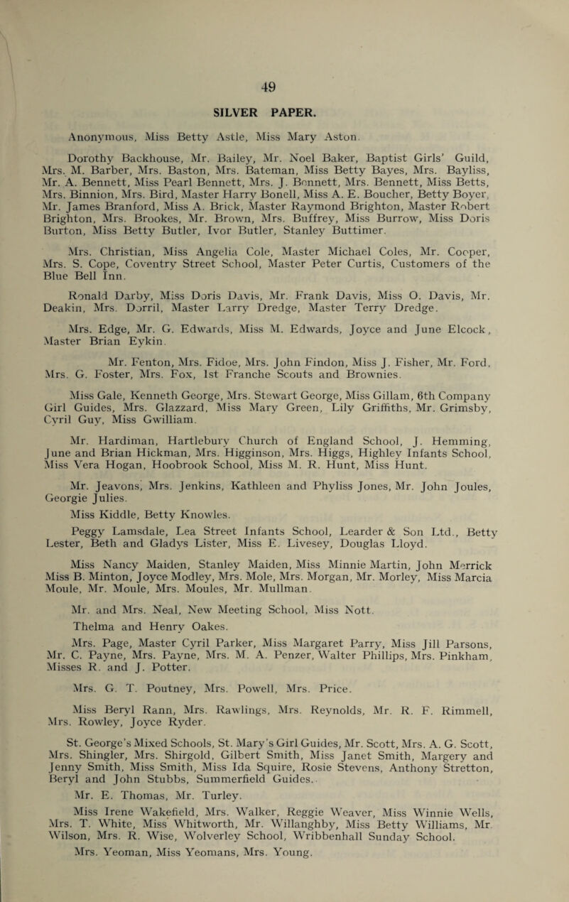 SILVER PAPER. Anonymous, Miss Betty Astle, Miss Mary Aston. Dorothy Backhouse, Mr. Bailey, Mr. Noel Baker, Baptist Girls’ Guild, Mrs. M. Barber, Mrs. Baston, Mrs. Bateman, Miss Betty Bayes, Mrs. Bayliss, Mr. A. Bennett, Miss Pearl Bennett, Mrs. J. Bennett, Mrs. Bennett, Miss Betts, Mrs. Binnion, Mrs. Bird, Master Harry Bonell, Miss A. E. Boucher, Betty Boyer, Mr. James Branford, Miss A. Brick, Master Raymond Brighton, Master Robert Brighton, Mrs. Brookes, Mr. Brown, Mrs. Buffrey, Miss Burrow, Miss Doris Burton, Miss Betty Butler, Ivor Butler, Stanley Buttimer. Mrs. Christian, Miss Angelia Cole, Master Michael Coles, Mr. Cooper, Mrs. S. Cope, Coventry Street School, Master Peter Curtis, Customers of the Blue Bell Inn. Ronald Darby, Miss Doris Davis, Mr. Frank Davis, Miss O. Davis, Mr. Deakin, Mrs. Dorril, Master Larry Dredge, Master Terry Dredge. Mrs. Edge, Mr. G. Edwards, Miss M. Edwards, Joyce and June Elcock, Master Brian Eykin. Mr. Fenton, Mrs. Fidoe, Mrs. John Findon, Miss J. Fisher, Mr. Ford, Mrs. G. Foster, Mrs. Fox, 1st Franche Scouts and Brownies. Miss Gale, Kenneth George, Mrs. Stewart George, Miss Gillam, 6th Company Girl Guides, Mrs. Glazzard, Miss Mary Green, Lily Griffiths, Mr. Grimsby, Cyril Guy, Miss Gwilliam. Mr. Hardiman, Hartlebury Church of England School, J. Hemming, June and Brian Hickman, Mrs. Higginson, Mrs. Higgs, Highley Infants School, Miss Vera Hogan, Hoobrook School, Miss M. R. Hunt, Miss Hunt. Mr. Jeavons, Mrs. Jenkins, Kathleen and Phvliss Jones, Mr. John Joules, Georgie Julies. Miss Kiddle, Betty Knowles. Peggy Lamsdale, Lea Street Infants School, Learder & Son Ltd., Betty Lester, Beth and Gladys Lister, Miss E. Livesey, Douglas Lloyd. Miss Nancy Maiden, Stanley Maiden, Miss Minnie Martin, John Merrick Miss B. Minton, Joyce Modley, Mrs. Mole, Mrs. Morgan, Mr. Morley, Miss Marcia Moule, Mr. Moule, Mrs. Moules, Mr. Mullman. Mr. and Mrs. Neal, New Meeting School, Miss Nott. Thelma and Henry Oakes. Mrs. Page, Master Cyril Parker, Miss Margaret Parry, Miss Jill Parsons, Mr. C. Payne, Mrs. Payne, Mrs. M. A. Penzer, Walter Phillips, Mrs. Pinkham, Misses R. and J. Potter. Mrs. G. T. Poutney, Mrs. Powell, Mrs. Price. Miss Beryl Rann, Mrs. Rawlings, Mrs. Reynolds, Mr. R. F. Rimmell, Mrs. Rowley, Joyce Ryder. St. George’s Mixed Schools, St. Mary's Girl Guides, Mr. Scott, Mrs. A. G. Scott, Mrs. Shingler, Mrs. Shirgold, Gilbert Smith, Miss Janet Smith, Margery and Jenny Smith, Miss Smith, Miss Ida Squire, Rosie Stevens, Anthony Stretton, Beryl and John Stubbs, Summerfield Guides. Mr. E. Thomas, Mr. Turley. Miss Irene Wakefield, Mrs. Walker, Reggie Weaver, Miss Winnie Wells, Mrs. T. White, Miss Whitworth, Mr. Willanghby, Miss Betty Williams, Mr Wilson, Mrs. R. Wise, Wolverley School, Wribbenhall Sunday School. Mrs. Yeoman, Miss Yeomans, Mrs. Young.