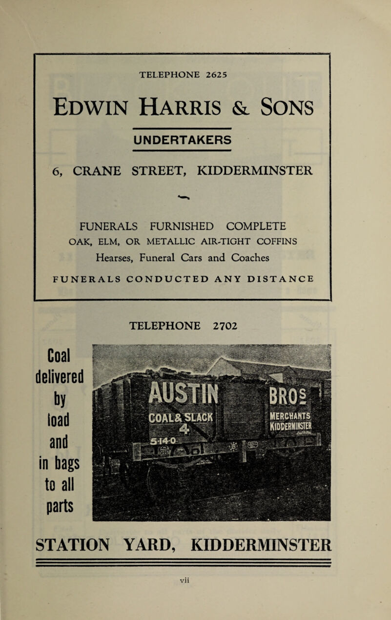 Edwin Harris & Sons UNDERTAKERS 6, CRANE STREET, KIDDERMINSTER FUNERALS FURNISHED COMPLETE OAK, ELM, OR METALLIC AIR-TIGHT COFFINS Hearses, Funeral Cars and Coaches FUNERALS CONDUCTED ANY DISTANCE TELEPHONE 2702 Coal delivered by load and in bags to all parts STATION YARD, KIDDERMINSTER