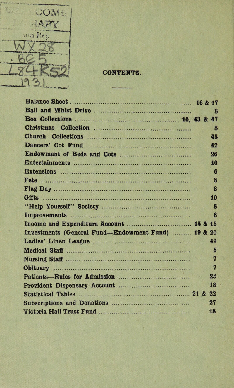 Balance Sheet..... Ball and Whist Drive . . Box Collections ....... .. Christmas Collection . ... Church Collections ... Dancers' Cot Fund .... Endowment of Beds and Cots . Entertainments . Extensions .... Fete ... Flag Day..... Gifts .. .. “Help Yourself” Society ... Improvements ... Income and Expenditure Account.. Investments (General Fund—Endowment Fund) Ladies’ Linen League ... Medical Staff ....... Nursing Staff.... Obituary ...... Patients—Rules for Admission .. Provident Dispensary Account . Statistical Tables . Subscriptions and Donations .. Yictoria Hall Trust Fund .. . 16 & 17 8 10, 43 & 47 8 43 42 26 10 6 8 8 10 8 6 . 14 & 15 .... 19 & 20 49 5 7 7 25 18 .... 21 & 22 27 18