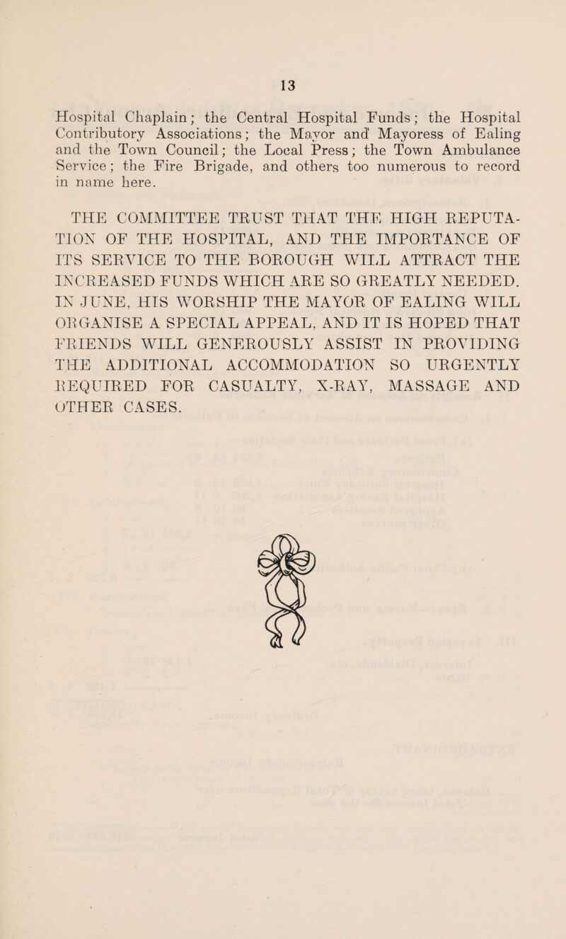 Hospital Chaplain; the Central Hospital Funds; the Hospital Contributory Associations; the Mayor and' Mayoress of Ealing and the Town Council; the Local Press; the Town Ambulance Service; the Fire Brigade, and others too numerous to record in name here. THE COMMITTEE TRUST THAT THE HIGH REPUTA¬ TION OF THE HOSPITAL, AND TELE IMPORTANCE OF ITS SERVICE TO THE BOROUGH WILL ATTRACT THE INCREASED FUNDS WHICH ARE SO GREATLY NEEDED. IN JUNE, HIS WORSHIP THE MAYOR OF EALING WILL ORGANISE A SPECIAL APPEAL, AND IT IS HOPED THAT FRIENDS WILL GENEROUSLY ASSIST IN PROVIDING THE ADDITIONAL ACCOMMODATION SO URGENTLY REQUIRED FOR CASUALTY, X-RAY, MASSAGE AND OTHER CASES.