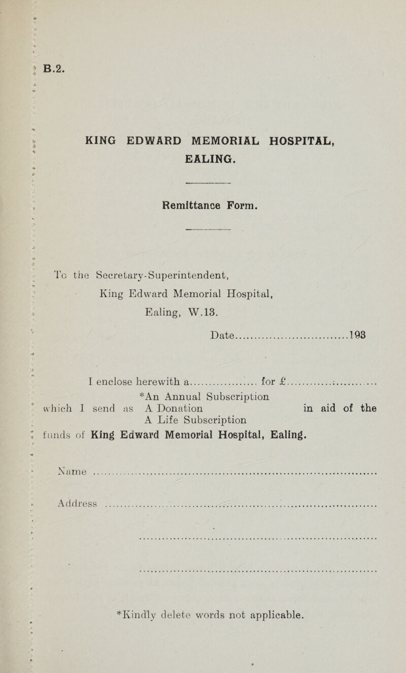 * -ME* EALING. Remittance Form. Tg the Secretary-Superintendent, King Edward Memorial Hospital, Ealing, W.13. Date........193 I enclose herewith a.i... for £.:. *An Annual Subscription which I send as A Donation in aid of the A Life Subscription funds of King Edward Memorial Hospital, Ealing. Name .... Address .... *Kindly delete words not applicable.