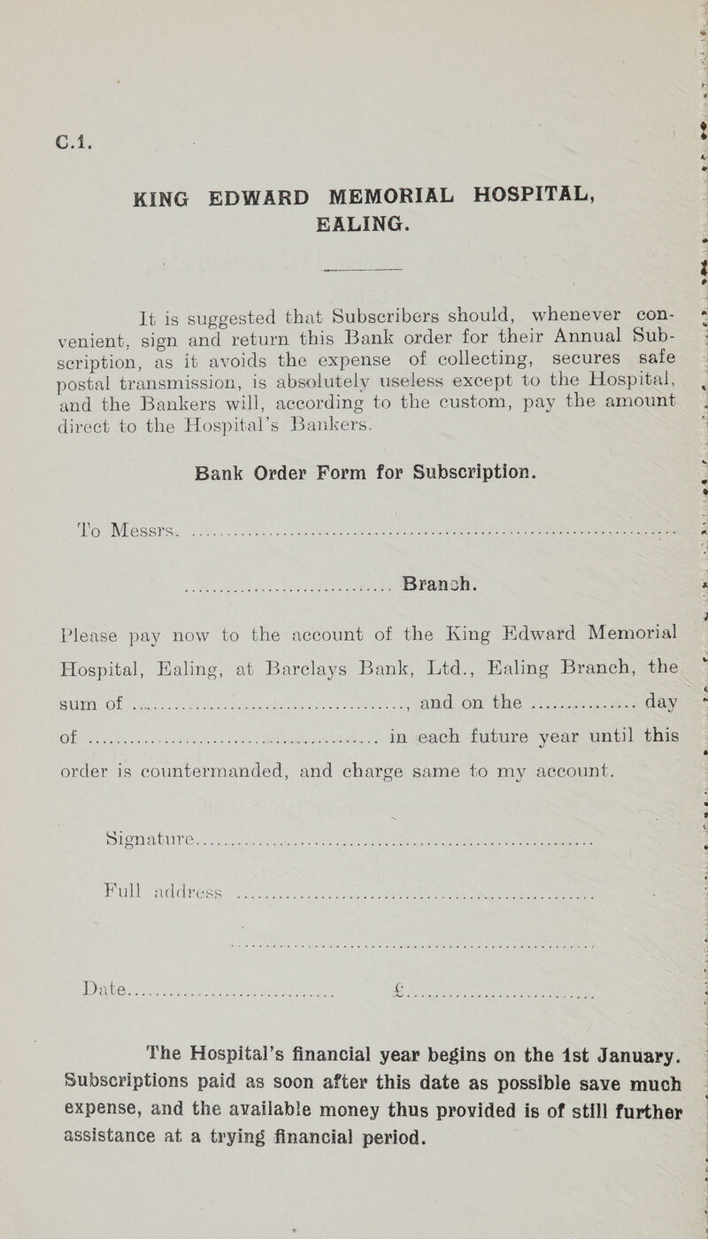 EALING. It is suggested that Subscribers should, whenever con¬ venient, sign and return this Bank order for their Annual Sub¬ scription, as it avoids the expense of collecting, secures safe postal transmission, is absolutely useless except to the Hospital, and the Bankers will, according to the custom, pay the amount direct to the Hospital’s Bankers. Bank Order Form for Subscription. To Messrs. .. Branch. Please pay now to the account of the King Edward Memorial Hospital, Ealing, at Barclays Bank, Ltd., Ealing Branch, the sum of .. and on the ... day of .. in each future year until this order is countermanded, and charge same to my account. Signature.... i 1 „„ t -■ Full address . Date £ The Hospital's financial year begins on the 1st January. Subscriptions paid as soon after this date as possible save much expense, and the available money thus provided is of still further assistance at a trying financial period.