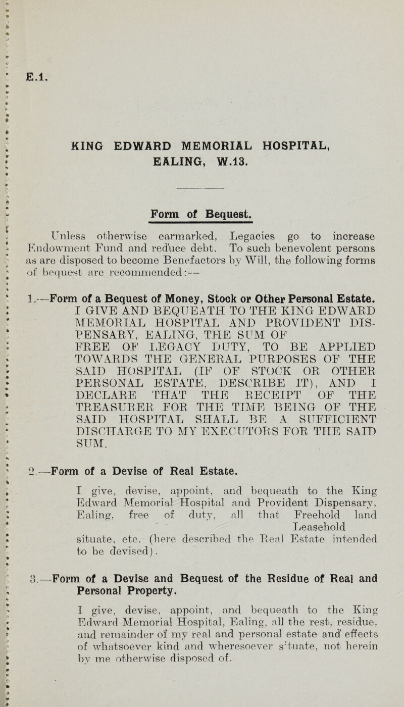 EALING, W.13. Form of Bequest, Unless otherwise earmarked, Legacies go to increase Endowment Fund and reduce debt. To such benevolent persons as are disposed to become Benefactors by Will, the following forms of bequest are recommended: — 1.—Form of a Bequest of Money, Stock or Other Personal Estate. I GIVE AND BEQUEATH TO THE KING EDWABD MEMORIAL HOSPITAL AND PROVIDENT DIS¬ PENSARY, EALING, THE SUM OF FREE OF LEGACY DUTY, TO BE APPLIED TOWARDS THE GENERAL PURPOSES OF THE SAID HOSPITAL (IF OF STOCK OR OTHER PERSONAL ESTATE, DESCRIBE IT), AND I DECLARE THAT THE RECEIPT OF THE TREASURER FOR THE TIME BEING OF THE SAID HOSPITAL SHALL BE A SUFFICIENT DISCHARGE TO MY EXECUTORS FOR THE SAID SUM. 2—Form of a Devise of Real Estate. I give, devise, appoint, and bequeath to the King Edward Memorial Hospital and Provident Dispensary, Ealing, free of duty, all that Freehold land Leasehold situate, etc. (here described the Real Estate intended to be devised). 3.—Form of a Devise and Bequest of the Residue of Real and Personal Property. I give, devise, appoint, and bequeath to the King Edward Memorial Hospital, Ealing, all the rest, residue, and remainder of my real and personal estate and effects of whatsoever kind and wheresoever s Yu ate, not herein by me otherwise disposed of.