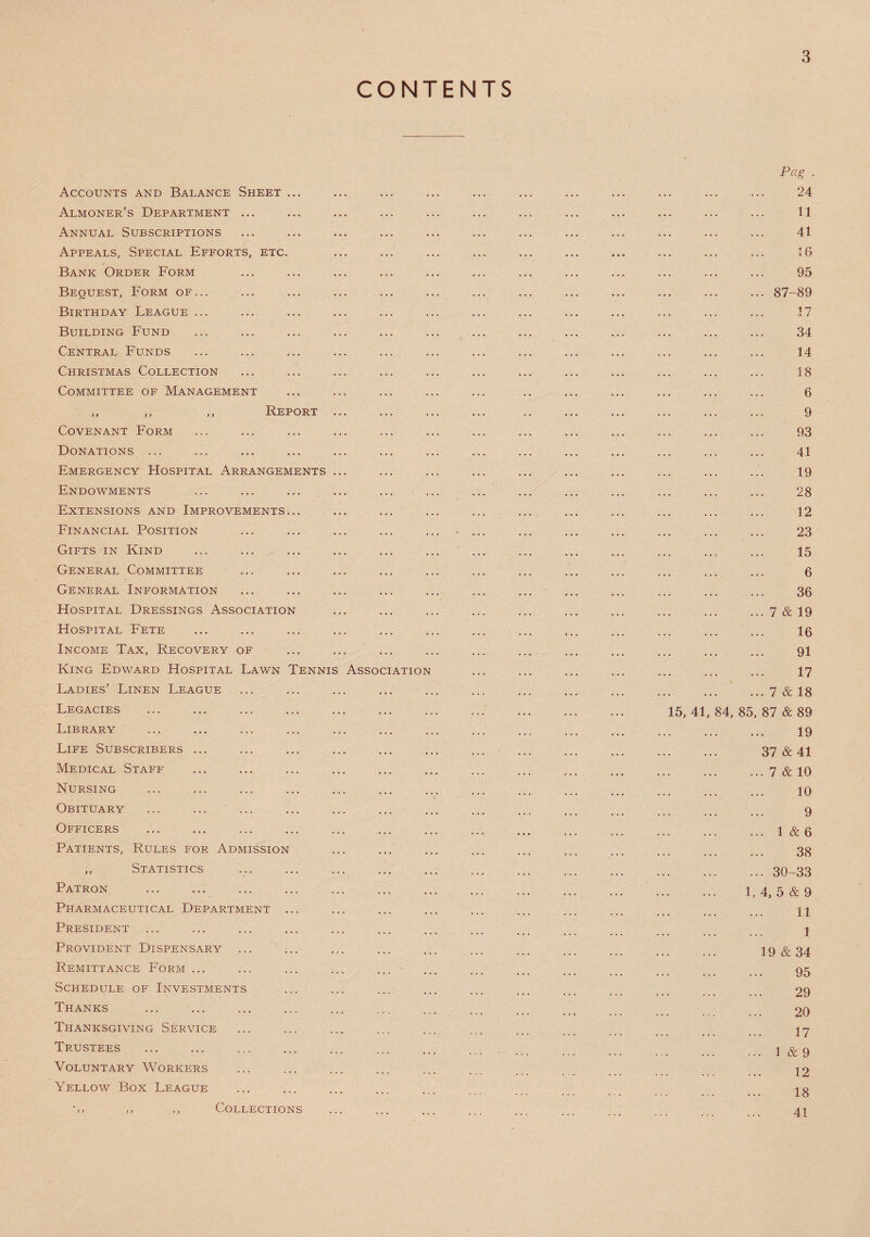 CONTENTS Accounts and Balance Sheet ... Almoner’s Department ... Annual Subscriptions Appeals, Special Efforts, etc. Bank Order Form Bequest, Form of... Birthday League ... Building Fund Central Funds Christmas Collection Committee of Management ,, ,, ,, Report Covenant Form Donations ... Emergency Hospital Arrangements Endowments Extensions and Improvements... Financial Position Gifts in Kind General Committee General Information Hospital Dressings Association Hospital Fete Income Tax, Recovery of King Edward Hospital Lawn Tennis Ladies’ Linen League Legacies Library Life Subscribers Medical Staff Nursing Obituary Officers Patients, Rules for Admission Statistics Association Patron Pharmaceutical Department President Provident Dispensary ... Remittance Form ... Schedule of Investments Thanks Thanksgiving Service Trustees Voluntary Workers Yellow Box League Collections 15, 41 84, 85 Pag . 24 11 41 16 95 87-89 17 34 14 18 6 9 93 41 19 28 12 23 15 6 36 7 & 19 16 91 17 7 & 18 87 & 89 19 37 & 41 7 & 10 10 9 1 & 6 38 30-33 4, 5 & 9 11 1 19 & 34 95 29 20 17 1 & 9 12 18 41