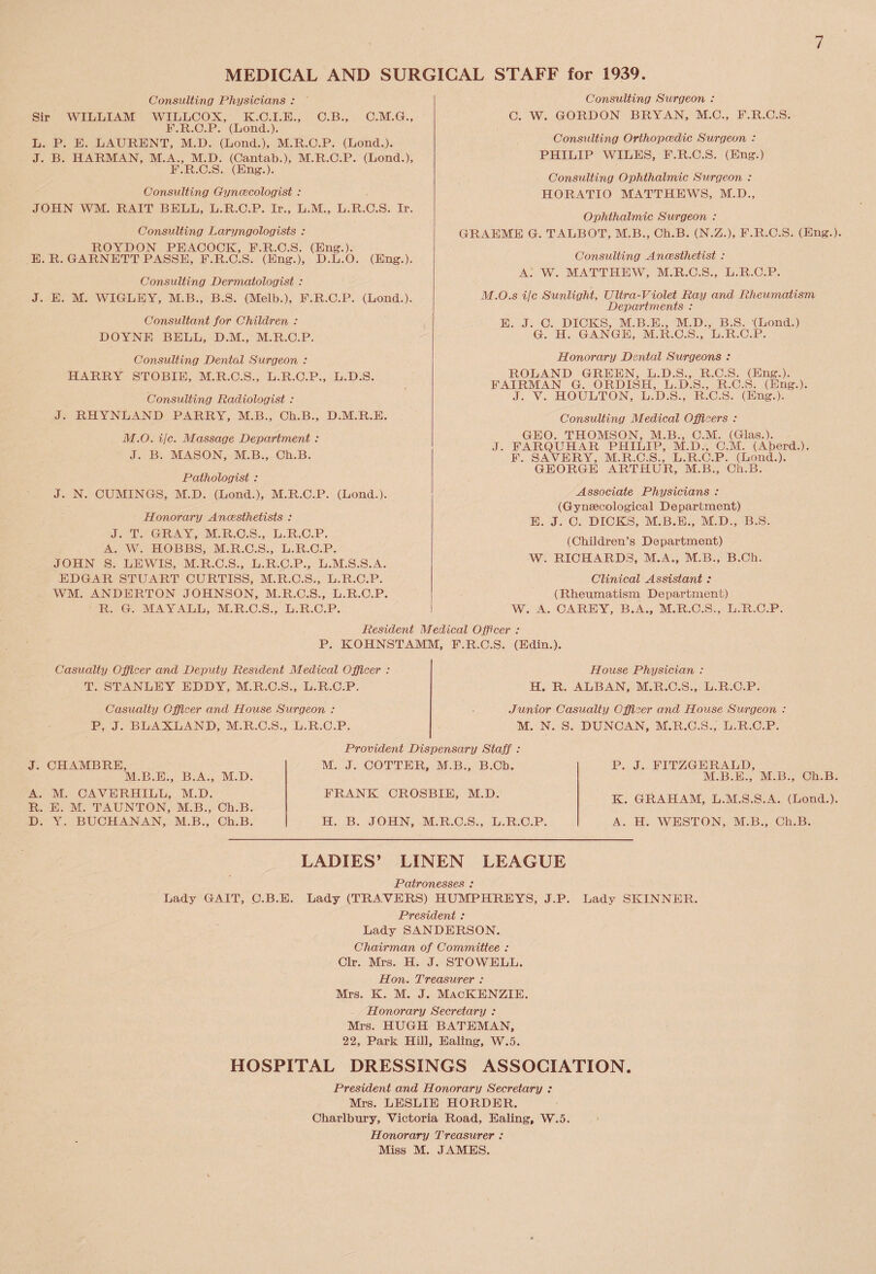 MEDICAL AND SURGICAL STAFF for 1939. Consulting Physicians : Sir WILLIAM WILLCOX, K.C.I.E., C.B., C.M.G., F.R.C.P. (Lond.). L. P. E. LAURENT, M.D. (Lond.), M.R.C.P. (Lond.). J. B. HARMAN, M.A., M.D. (Cantab.), M.R.C.P. (Lond.), F.R.C.S. (Eng.). Consulting Gynecologist : JOHN WM. RAIT BELL, L.R.C.P. Ir., L.M., L.R.C.S. Ir. Consulting Laryngologists : ROYDON PEACOCK, F.R.C.S. (Eng.). E. R. GARNETT PASSE, F.R.C.S. (Eng.), D.L.O. (Eng.). Consulting Dermatologist : J. E. M. WIGLEY, M.B., B.S. (Melb.), F.R.C.P. (Lond.). Consultant for Children : DOYNE BELL, D.M., M.R.C.P. Consult ing Dental Surgeon : HARRY STOBIE, M.R.C.S., L.R.C.P., L.D.S. Consulting Radiologist : J. RHYNLAND PARRY, M.B., Ch.B., D.M.R.E. M.O. He. Massage Department : J. B. MASON, M.B., Ch.B. Pathologist : J. N. CUMINGS, M.D. (Lond.), M.R.C.P. (Lond.). Honorary Anesthetists : J. T. GRAY, M.R.C.S., L.R.C.P. A. W. HOBBS, M.R.C.S., L.R.C.P. JOHN S. LEWIS, M.R.C.S., L.R.C.P., L.M.S.S.A. EDGAR STUART CURTISS, M.R.C.S., L.R.C.P. WM. ANDERTON JOHNSON, M.R.C.S., L.R.C.P. R. G. MAYALL, M.R.C.S., L.R.C.P. Consulting Surgeon : C. W. GORDON BRYAN, M.C., F.R.C.S. Consulting Orthopedic Surgeon : PHILIP WILES, F.R.C.S. (Eng.) Consulting Ophthalmic Surgeon : HORATIO MATTHEWS, M.D., Ophthalmic Surgeon : GRAEME G. TALBOT, M.B., Ch.B. (N.Z.), F.R.C.S. (Eng.). Consulting Anesthetist : A. W. MATTHEW, M.R.C.S., L.R.C.P. M.O.s i/c Sunlight, Ultra-Violet Ray and Rheumatism Departments : E. J. C. DICKS, M.B.E., M.D., B.S. (Lond.) G. H. GANGE, M.R.C.S., L.R.C.P. Honorary Dental Surgeons : ROLAND GREEN, L.D.S., R.C.S. (Eng.). FAIRMAN G. ORDISH, L.D.S., R.C.S. (Eng.). J. Y. HOULTON, L.D.S., R.C.S. (Eng.). Consulting Medical Officers : GEO. THOMSON, M.B., C.M. (Glas.). J. FARQUHAR PHILIP, M.D., C.M. (Aberd.). F. SAVERY, M.R.C.S., L.R.C.P. (Lond.). GEORGE ARTHUR, M.B., Ch.B. Associate Physicians : (Gynaecological Department) E. J. C. DICKS, M.B.E., M.D., B.S. (Children’s Department) W. RICHARDS, M.A., M.B., B.Ch. Clinical Assistant : (Rheumatism Department) W. A. CAREY, B.A., M.R.C.S., L.R.C.P. Resident Medical Officer : P. KOHNSTAMM, F.R.C.S. (Edin.). Casualty Officer and Deputy Resident Medical Officer : T. STANLEY EDDY, M.R.C.S., L.R.C.P. House Physician : H. R. ALBAN, M.R.C.S., L.R.C.P. Casualty Officer and House Surgeon : P, J. BLAXLAND, M.R.C.S., L.R.C.P. Junior Casualty Officer and House Surgeon : M. N. S. DUNCAN, M.R.C.S., L.R.C.P. J. CHAMBRE, M.B.E., B.A., M.D. A. M. CAVERHILL, M.D. R. E. M. TAUNTON, M.B., Ch.B. D. Y. BUCHANAN, M.B., Ch.B. Provident Dispensary Staff : M. J. COTTER, M.B., B.Ch. FRANK CROSBIE, M.D. H. B. JOHN, M.R.C.S., L.R.C.P. P. J. FITZGERALD, M.B.E., M.B., Ch.B. K. GRAHAM, L.M.S.S.A. (Lond.). A. H. WESTON, M.B., Ch.B. LADIES’ LINEN LEAGUE Patronesses : Lady GAIT, C-B.E. Lady (TRAVERS) HUMPHREYS, J.P. Lady SKINNER. President : Lady SANDERSON. Chairman of Committee : Clr. Mrs. H. J. STOWELL. Hon. Treasurer : Mrs. k. m. j. Mackenzie. Honorary Secretary : Mrs. HUGH BATEMAN, 22, Park Hill, Ealing, W.5. HOSPITAL DRESSINGS ASSOCIATION. President and Honorary Secretary : Mrs. LESLIE HORDER. Charlbury, Victoria Road, Ealing, W.5. Honorary Treasurer : Miss M. JAMES.