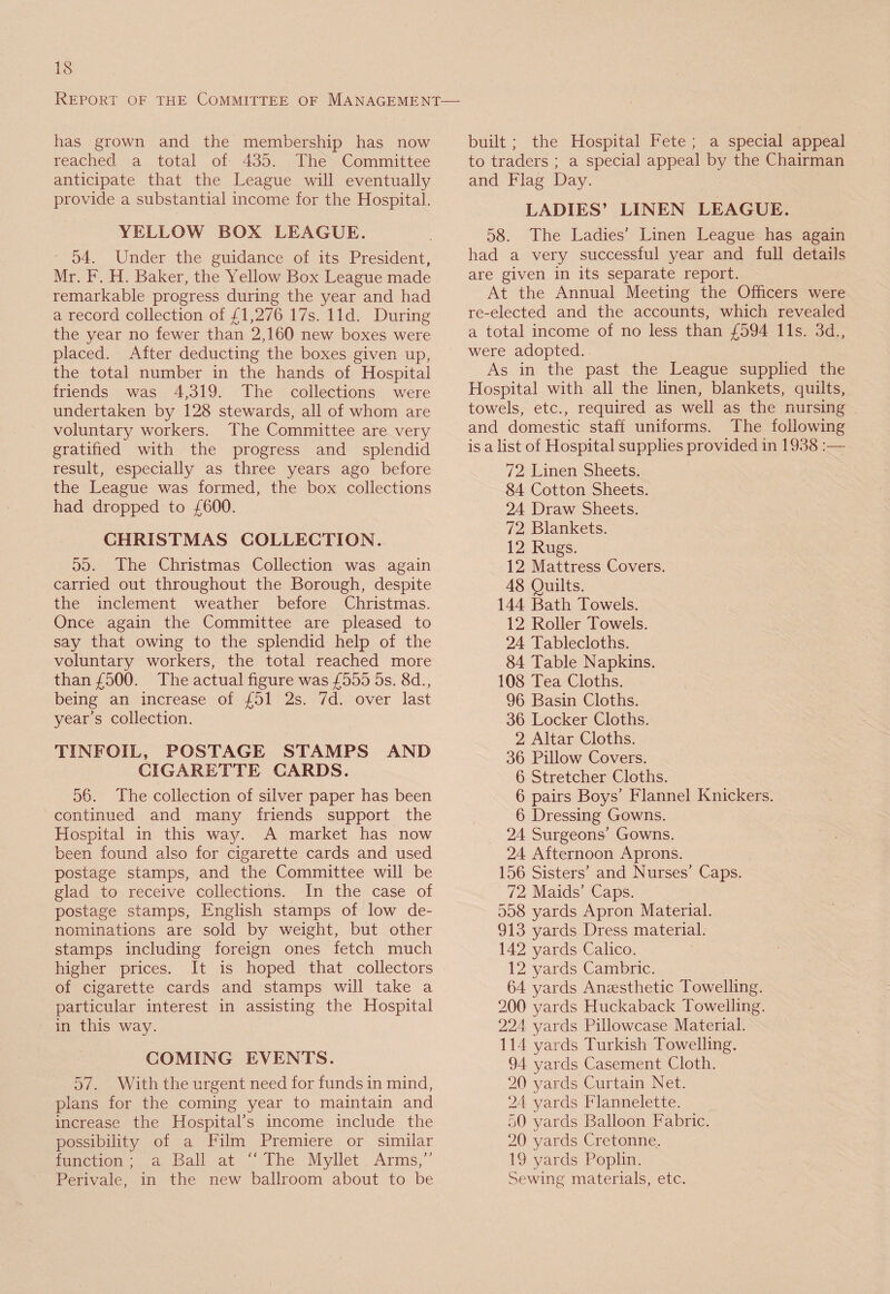 Report of the Committee of Management has grown and the membership has now reached a total of 435. The Committee anticipate that the League will eventually provide a substantial income for the Hospital. YELLOW BOX LEAGUE. 54. Under the guidance of its President, Mr. F. H. Baker, the Yellow Box League made remarkable progress during the year and had a record collection of £1,276 17s. lid. During the year no fewer than 2,160 new boxes were placed. After deducting the boxes given up, the total number in the hands of Hospital friends was 4,319. The collections were undertaken by 128 stewards, all of whom are voluntary workers. The Committee are very gratified with the progress and splendid result, especially as three years ago before the League was formed, the box collections had dropped to £600. CHRISTMAS COLLECTION. 55. The Christmas Collection was again carried out throughout the Borough, despite the inclement weather before Christmas. Once again the Committee are pleased to say that owing to the splendid help of the voluntary workers, the total reached more than £500. The actual figure was £555 5s. 8d., being an increase of £51 2s. 7d. over last year’s collection. TINFOIL, POSTAGE STAMPS AND CIGARETTE CARDS. 56. The collection of silver paper has been continued and many friends support the Hospital in this way. A market has now been found also for cigarette cards and used postage stamps, and the Committee will be glad to receive collections. In the case of postage stamps, English stamps of low de¬ nominations are sold by weight, but other stamps including foreign ones fetch much higher prices. It is hoped that collectors of cigarette cards and stamps will take a particular interest in assisting the Hospital in this way. COMING EVENTS. 57. With the urgent need for funds in mind, plans for the coming year to maintain and increase the Hospital’s income include the possibility of a Film Premiere or similar function ; a Ball at “ The Myllet Arms,” Perivale, in the new ballroom about to be built ; the Hospital Fete ; a special appeal to traders ; a special appeal by the Chairman and Flag Day. LADIES’ LINEN LEAGUE. 58. The Ladies’ Linen League has again had a very successful year and full details are given in its separate report. At the Annual Meeting the Officers were re-elected and the accounts, which revealed a total income of no less than £594 11s. 3d., were adopted. As in the past the League supplied the Hospital with all the linen, blankets, quilts, towels, etc., required as well as the nursing and domestic staff uniforms. The following is a list of Hospital supplies provided in 1938 :— 72 Linen Sheets. 84 Cotton Sheets. 24 Draw Sheets. 72 Blankets. 12 Rugs. 12 Mattress Covers. 48 Quilts. 144 Bath Towels. 12 Roller Towels. 24 Tablecloths. 84 Table Napkins. 108 Tea Cloths. 96 Basin Cloths. 36 Locker Cloths. 2 Altar Cloths. 36 Pillow Covers. 6 Stretcher Cloths. 6 pairs Boys’ Flannel Knickers. 6 Dressing Gowns. 24 Surgeons-’ Gowns. 24 Afternoon Aprons. 156 Sisters’ and Nurses’ Caps. 72 Maids’ Caps. 558 yards Apron Material. 913 yards Dress material. 142 yards Calico. 12 yards Cambric. 64 yards Anaesthetic Towelling. 200 yards Huckaback Towelling. 224 yards Pillowcase Material. 114 yards Turkish Towelling. 94 yards Casement Cloth. 20 yards Curtain Net. 24 yards Flannelette. 50 yards Balloon Fabric. 20 yards Cretonne. 19 yards Poplin. Sewing materials, etc.