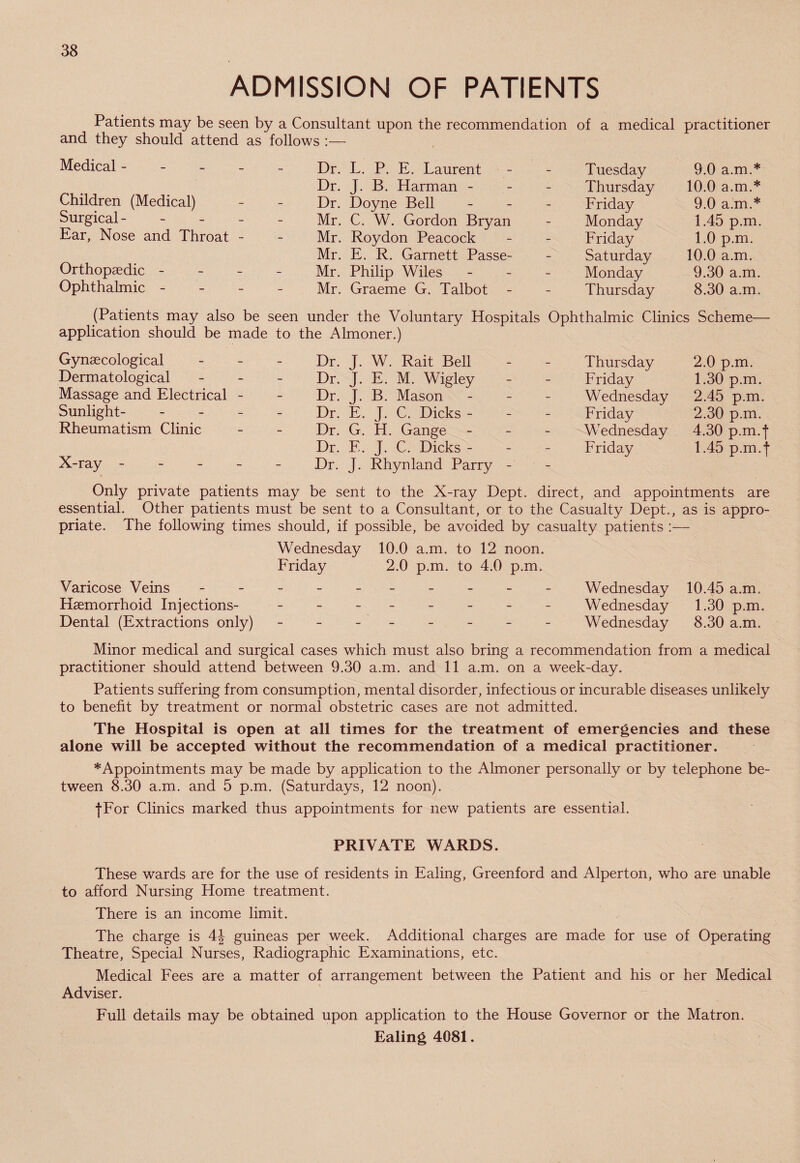 ADMISSION OF PATIENTS Patients may be seen by a Consultant upon the recommendation of a medical practitioner and they should attend as follows :— Medical - Children (Medical) Surgical - Ear, Nose and Throat - Orthopaedic - Ophthalmic - Dr. L. P. E. Laurent Dr. J. B. Harman - Dr. Doyne Bell Mr. C. W. Gordon Bryan Mr. Roydon Peacock Mr. E. R. Garnett Passe- Mr. Philip Wiles Mr. Graeme G. Talbot - Tuesday 9.0 a.m.* Thursday 10.0 a.m.* Friday 9.0 a.m.* Monday 1.45 p.m. Friday 1.0 p.m. Saturday 10.0 a.m. Monday 9.30 a.m. Thursday 8.30 a.m. (Patients may also be seen under the Voluntary Hospitals Ophthalmic Clinics Scheme— application should be made to the Almoner.) Gynaecological Dermatological Massage and Electrical - Sunlight- Rheumatism Clinic X-ray - Dr. J. W. Rait Bell Dr. J. E. M. Wigley Dr. J. B. Mason Dr. E. J. C. Dicks - Dr. G. H. Gange Dr. E. J. C. Dicks - Dr. J. Rhynland Parry Thursday Friday Wednesday Friday Wednesday Friday 2.0 p.m. 1.30 p.m. 2.45 p.m. 2.30 p.m. 4.30 p.m. j 1.45 p.m.| Only private patients may be sent to the X-ray Dept, direct, and appointments are essential. Other patients must be sent to a Consultant, or to the Casualty Dept., as is appro¬ priate. The following times should, if possible, be avoided by casualty patients :— Wednesday 10.0 a.m. to 12 noon. Friday 2.0 p.m. to 4.0 p.m. Varicose Veins - -- -- -- -- - Wednesday 10.45 a.m. Haemorrhoid Injections- - -- -- -- - Wednesday 1.30 p.m. Dental (Extractions only) - -- -- -- - Wednesday 8.30 a.m. Minor medical and surgical cases which must also bring a recommendation from a medical practitioner should attend between 9.30 a.m. and 11 a.m. on a week-day. Patients suffering from consumption, mental disorder, infectious or incurable diseases unlikely to benefit by treatment or normal obstetric cases are not admitted. The Hospital is open at all times for the treatment of emergencies and these alone will be accepted without the recommendation of a medical practitioner. * Appointments may be made by application to the Almoner personally or by telephone be¬ tween 8.30 a.m. and 5 p.m. (Saturdays, 12 noon). fFor Clinics marked thus appointments for new patients are essential. PRIVATE WARDS. These wards are for the use of residents in Ealing, Greenford and Alperton, who are unable to afford Nursing Home treatment. There is an income limit. The charge is 4J guineas per week. Additional charges are made for use of Operating Theatre, Special Nurses, Radiographic Examinations, etc. Medical Fees are a matter of arrangement between the Patient and his or her Medical Adviser. Full details may be obtained upon application to the House Governor or the Matron. Ealing 4081.